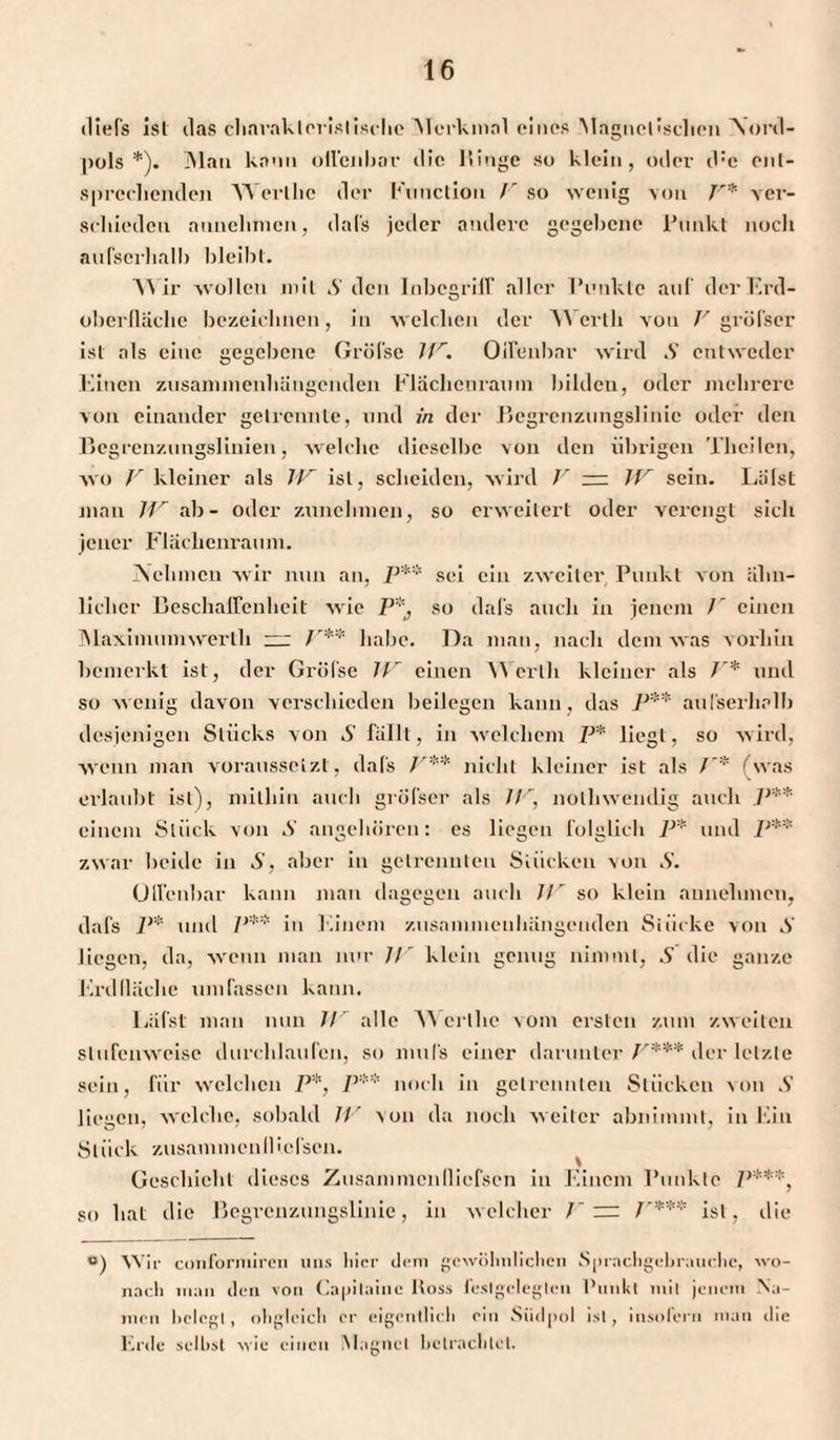 diefs ist das charakteristische Alerkmnl eines Magnetischen Nord¬ pols *). Mau kann offenbar die Hinge so klein, oder d:c ent¬ sprechenden Werlhe der Function /r so wenig von F* ver¬ schieden annehmen, dafs jeder andere gegebene Punkt noch aufserlialb bleibt. AYir wollen mit S den Inbcgriir aller Punkte auf der Erd¬ oberfläche bezeichnen, in welchen der Werth von F gröfser ist als eine gegebene Gröfse lfr. Oifenbar wird S entweder Einen zusammenhängenden Flächenraum bildcu, oder mehrere von einander getrennte, und in der Begrenzungslinie oder den Begrenzungslinien, welche dieselbe von den übrigen Theilen, wo V kleiner als W ist, scheiden, wird V — JF sein. Lälst man JF ab- oder zunclnnen, so erweitert oder verengt sich jener Flächenraum. Nehmen wir nun an, P** sei ein zweiter Punkt von ähn¬ licher Beschaffenheit wie P*j so dafs auch in jenem / einen Maximumwerlh — F** habe. Da man, nach dem was vorhin bemerkt ist, der Gröfse JF einen Werth kleiner als V* und so wenig davon verschieden beilegen kann, das P** aufserlialb desjenigen Stücks von S fällt, in welchem P* liegt, so wird, wenn man voraussetzt, dafs F:‘'* nicht kleiner ist als f* (was erlaubt ist), mithin auch gröfser als JV, nothwendig auch P** einem Stück von S angehören: es liegen folglich P* und P** zwar beide in S, aber in getrennten Stücken von S. Offenbar kann man dagegen auch Jir so klein aunelimen, dafs P* und Jy** in Einem zusammenhängenden Stücke von S liegen, da, wenn man nur //' klein genug nimmt, S die ganze Erdlläche umfassen kann. Lafst man nun JJr alle AA’crlhc \om ersten zum zweiten stufenweise durchlaufen, so mufs einer darunter F*** der letzte sein, für welchen P*} P** noch in getrennten Stücken von S liegen, welche, sobald IV \on da noch weiter abnimmt, in Ein Stück zusammenIIleisen. Geschieht dieses Zusammcnllicfscn in Einem Punkte P***, so hat die Begrenzungslinie, in welcher F = /'*** ist, die w) AVir conforniiren uns liier dem gewöhnlichen Sprachgebrauche, wo¬ nach man den von Capilaine Ross feslgeleglen Punkt mit jenem Na¬ men belegt, ohgleicli er eigentlich ein Südpol ist, insofern man die Erde selbst wie einen Magnet betrachtet.