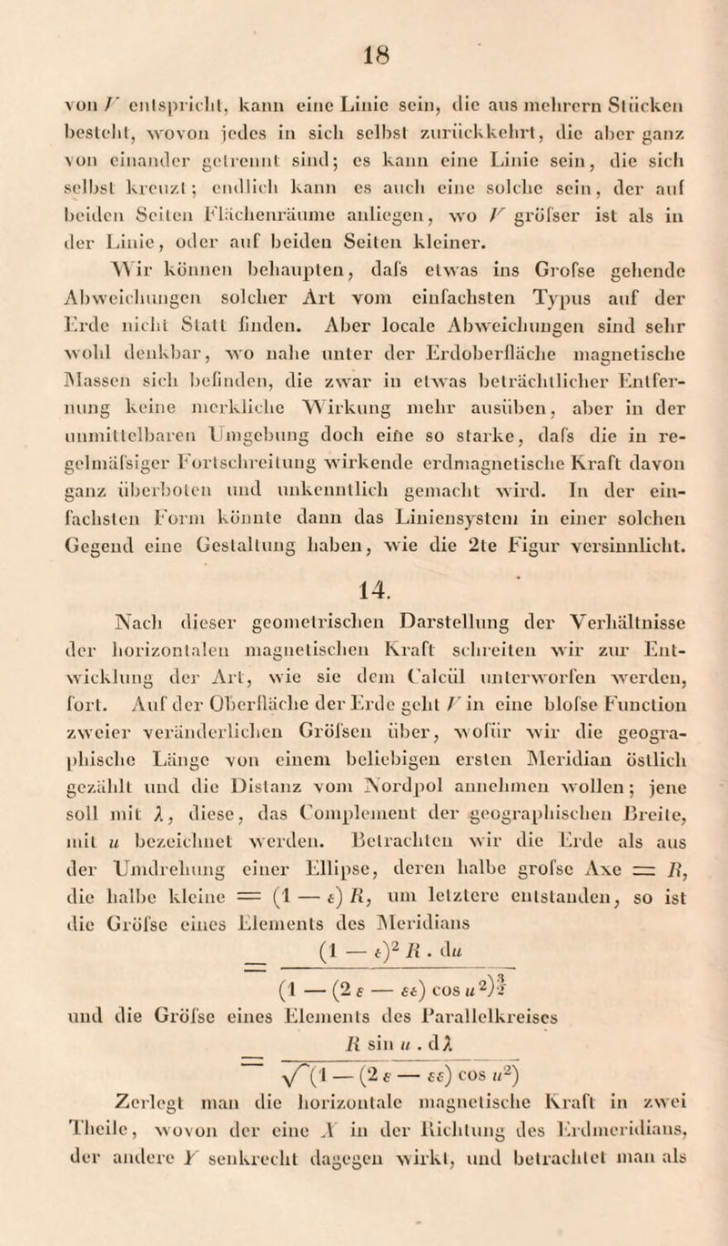 von /' entspricht, kann eine Linie sein, die aus mehrcrn Stücken besteht, wovon jedes in sich selbst zurückkehrt, die aber ganz von einander getrennt sind; es kann eine Linie sein, die sich selbst kreuzt; endlich kann cs auch eine solche sein, der auf beiden Seiten Flächenräume anliegen, wo V gröfser ist als in der Linie, oder auf beiden Seiten kleiner. Wir können behaupten, dafs etwas ins Grofse gehende Abweichungen solcher Art vom einfachsten Typus auf der Erde nicht Stall linden. Aber locale Abweichungen sind sehr wohl denkbar, wo nahe unter der Erdoberfläche magnetische Massen sich befinden, die zwar in etwas beträchtlicher Entfer¬ nung keine merkliche Wirkung mehr ausüben, aber in der unmittelbaren Umgebung doch eine so starke, dafs die in re- gclmäfsiger Fortschreilung wirkende erdmagnetische Kraft davon ganz überholen und unkenntlich gemacht wird. In der ein¬ fachsten Form könnte dann das Liniensystem in einer solchen Gegend eine Gestaltung haben, wie die 2te Figur versinnlicht. 14. Nach dieser geometrischen Darstellung der Verhältnisse der horizontalen magnetischen Kraft schreiten wir zur Ent¬ wicklung der Art, wie sie dem (’alcül unterworfen werden, fort. Auf der Oberfläche der Erde geht V in eine blofse Function zweier veränderlichen Gröfseu über, wofür wir die geogra¬ phische Länge von einem beliebigen ersten Meridian östlich gezählt und die Distanz vom Nordpol annehmen wollen; jene soll mit X, diese, das Complemeut der geographischen Breite, mit u bezeichnet werden. Betrachten wir die Erde als aus der Umdrehung einer Ellipse, deren halbe grofse Axe — I?, die halbe kleine = (1 — t) R, um letztere entstanden, so ist die Gröfsc eines Elements des Meridians (1 — t)2Ä.di* (1 — (2 s — 6 t) cos u2)! und die Grofse eines Elements des Parallelkreiscs li sin u . dA 1 - (2 £ - Cf) COS U2) Zerlegt man die horizontale magnetische Kraft in zwei Tlieile, wovon der eine X in der Richtung des Erdmeridians, der andere Y senkrecht dagegen wirkt, und betrachtet man als