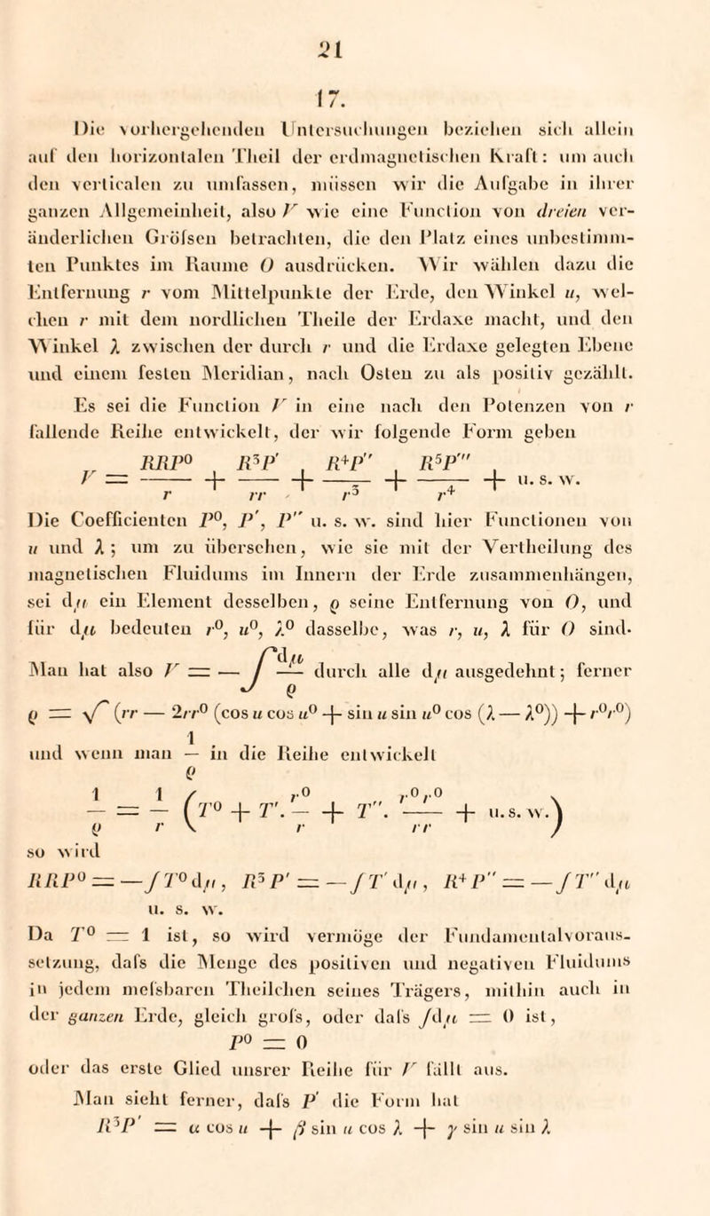 17. Die vorhergehenden Untersuchungen beziehen sich allein auf den horizontalen Theil der erdinagnelischen Kraft: um auch den vcrlicalen zu umfassen, müssen wir die Aufgabe in ihrer ganzen Allgemeinheit, also V wie eine Function von dreien ver¬ änderlichen Grüfsen betrachten, die den Platz eines unbestimm¬ ten Punktes im Raume O ausdrückcn. Wir wählen dazu die Entfernung r vom Mittelpunkte der Erde, den Winkel u, wel¬ chen /• mit dem nördlichen Theile der Erdaxe macht, und den Winkel A zwischen der durch r und die Erdaxe gelegten Ebene und einem festen Meridian, nach Osten zu als positiv gezählt. Es sei die Function V in eine nach den Potenzen von /• fallende Reihe entwickelt, der wir folgende Form geben V RRP° R5P' , R+P , R5P , H-1-— H-^-h u-s-w- r rr r Die Coefficientcn P°, P', P u. s. w. sind hier Functionen von u und A ; um zu übersehen, wie sie mit der Vertheilung des magnetischen Fluidums im Innern der Erde Zusammenhängen, sei dfi ein Element desselben, q seine Entfernung von 0, und liir d/t bedeuten r°, u°, A° dasselbe, was /•, u, A für 0 sind* 'df* Man hat also V = -ß durch alle d/i ausgedehnt; ferner (> y/' (rr — 2/ r° (cos u cos u° -J- sin u sin u° cos (A — A0)) -f- r°r°) und wenn man — in die Reihe entwickelt 0 1 1 / ,0 r0r0 - = - (t° + r.- + t . — + u.s.wA i> r \ r rr ) so wird RRP° ~ —J T° d/i, IPP’ = —fT'dft, R+P = — J T d«, ll. s. w. Da T° — 1 ist, so wird vermöge der Fundamenlaivoraus¬ setzung, dafs die Menge des positiven und negativen Fluidums in jedem mefsbaren Tlieilehen seines Trägers, mithin auch in der ganzen Erde, gleich grofs, oder dai's Jd/t — 0 ist, P° — 0 oder das erste Glied unsrer Pieilie für V fallt aus. JMan sieht ferner, dals P die Form hat R }P — u cos u -j- fl sin u cos A -}- y sin u sin A