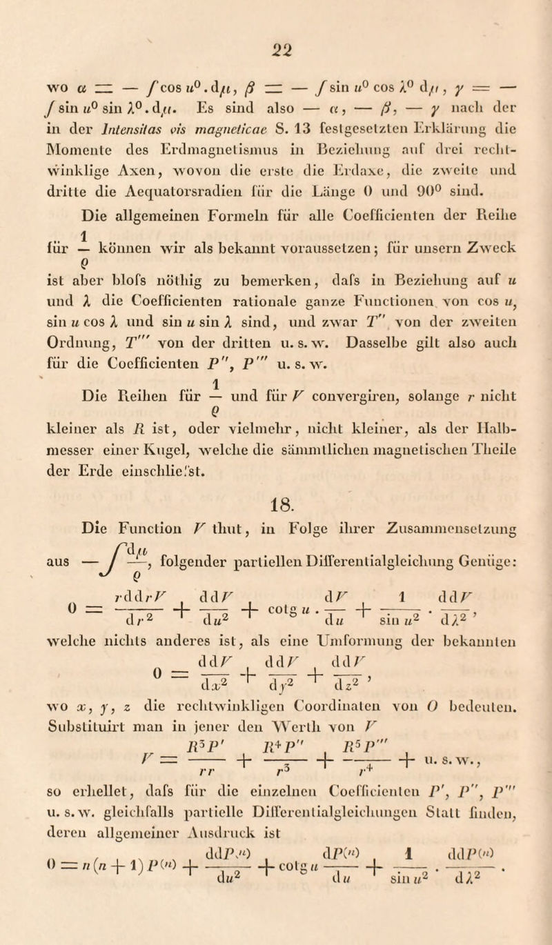 ‘22 wo a ~ — f cos u° .dfi, ß — — f sin u° cos X° d/r, y = — /sin«0 sin A°.d/(. Es sind also — «, — ß, — y nach der in der Intensitas vis magneiieae S. 13 feslgesel/len Erklärung die Momente des Erdmagnetismus in Beziehung auf drei recht¬ winklige Axen, wovon die erste die Erdaxe, die zweite und dritte die Aequatorsradien für die Länge 0 und 90° sind. Die allgemeinen Formeln für alle Coefficienten der Reihe 1 für — können wir als bekannt vorausselzen; fiir unsern Zweck Q ist aber blofs nötliig zu bemerken, dafs in Beziehung auf u und X die Coefficienten rationale ganze Functionen von cos «, sin u cos X und sin u sin X sind, und zwar T von der zweiten Ordnung, T von der dritten u. s. w. Dasselbe gilt also auch für die Coefficienten P, P u. s. w. Die Reihen für — und für V convergiren, solange r nicht Q kleiner als R ist, oder vielmehr, nicht kleiner, als der Halb¬ messer einer Kugel, welche die sammlliclien magnetischen Tlieile der Erde einschliefst. 18. aus 0 = Die Function V thut, in Folge ihrer Zusammensetzung — f—, folgender partiellen Differentialgleichung Genüge: J Q v d d r V dd V , d V , 1 d d F d/,z d du siu ul dX* welche nichts anderes ist, als eine Umformung der bekannten n __ ddV , ddV , ddU ° “ + ä/T ’ wo x, y, z die rechtwinkligen Coordinaten von 0 bedeuten. Substituirt man in jener den Werth von V R5P' R*P , R5P , r— - -f- —--j-t-h u. s.w., rr /,+ so erhellet, dafs für die einzelnen Coefficienten P', P, p' u. s.w. gleichfalls partielle Differentialgleichungen Statt finden, deren allgemeiner Ausdruck ist 1 ddPH ‘ dX2 ’ ddP.'O , dPC'O . 0 ~ «(« -J- 1) p('0 -)-—— -f cotgu —-\~ du* d« sin «■=