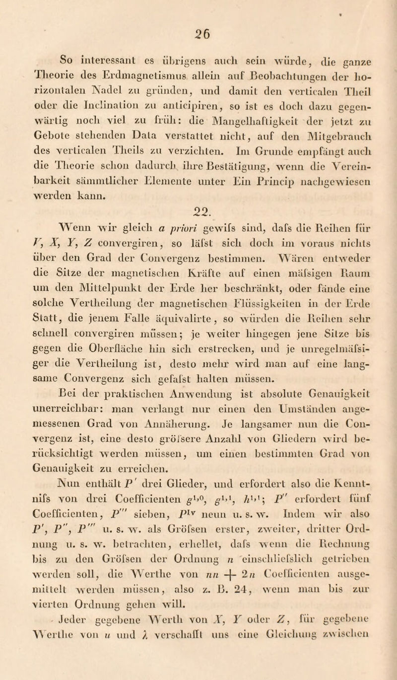 So interessant es übrigens auch sein würde, die ganze Theorie des Erdmagnetismus allein auf Beobachtungen der ho¬ rizontalen Nadel zu gründen, und damit den verlicalcn Tlieil oder die Inclinalion zu anlicipiren, so ist es doch dazu gegen¬ wärtig noch viel zu früh: die Mangelhaftigkeit der jetzt zu Gebote stehenden Data vei-slaltet nicht, auf den Mitgebrauch des verticalen Tlieils zu verzichten. Im Grunde empfängt auch die Theorie schon dadurch, ihre Bestätigung, wenn die Verein¬ barkeit sämmtliclier Elemente unter Ein Princip nachgewiesen werden kann. 22. Wenn wir gleich a priori gewifs sind, dafs die Reihen für J, X, Y, Z convergiren, so läfst sich doch im voraus nichts über den Grad der Convergenz bestimmen. Wären entweder die Sitze der magnetischen Kräfte auf einen mäfsigeu Raum um den Mittelpunkt der Erde her beschränkt, oder fände eine solche Verlheilung der magnetischen Flüssigkeiten in der Erde Statt, die jenem Falle äcprivalirte , so würden die Reihen sehr schnell convergiren müssen; je weiter hingegen jene Sitze bis gegen die Oberfläche hin sich erstrecken, und je unregelmäfsi- ger die Verlheilung ist, desto inelir wird mau auf eine lang¬ same Convergenz sich gefafst hallen müssen. Bei der praktischen Anwendung ist absolute Genauigkeit unerreichbar: man verlangt nur einen den Umständen ange¬ messenen Grad von Annäherung. Je langsamer nun die Con¬ vergenz ist, eine desto grüfsere Anzalil von Gliedern wird be¬ rücksichtigt werden müssen, um einen bestimmten Grad von Genauigkeit zu erreichen. Nun enthält P' drei Glieder, und erfordert also die Kcnnt- nifs von drei Cocfficicnten gl<°, gl>1, A1’’; P erfordert fünf Coefficienten, P sieben, Plv neun u. s. w. Indem wir also P', P, P'' u. s. w. als Gröfsen erster, zweiter, dritter Ord¬ nung u. s. w. betrachten, erhellet, dafs wenn die Rechnung bis zu den Gröfsen der Ordnung n einschliefslich getrieben werden soll, die Werl he von nn + 2 n Coellicienten ausge- millclt werden müssen, also z. B. 24, wenn man bis zur vierten Ordnung gehen will. Jeder gegebene Werth von X, Y oder Z, für gegebene Werllic von u und A verschallt uns eine Gleichung zwischen