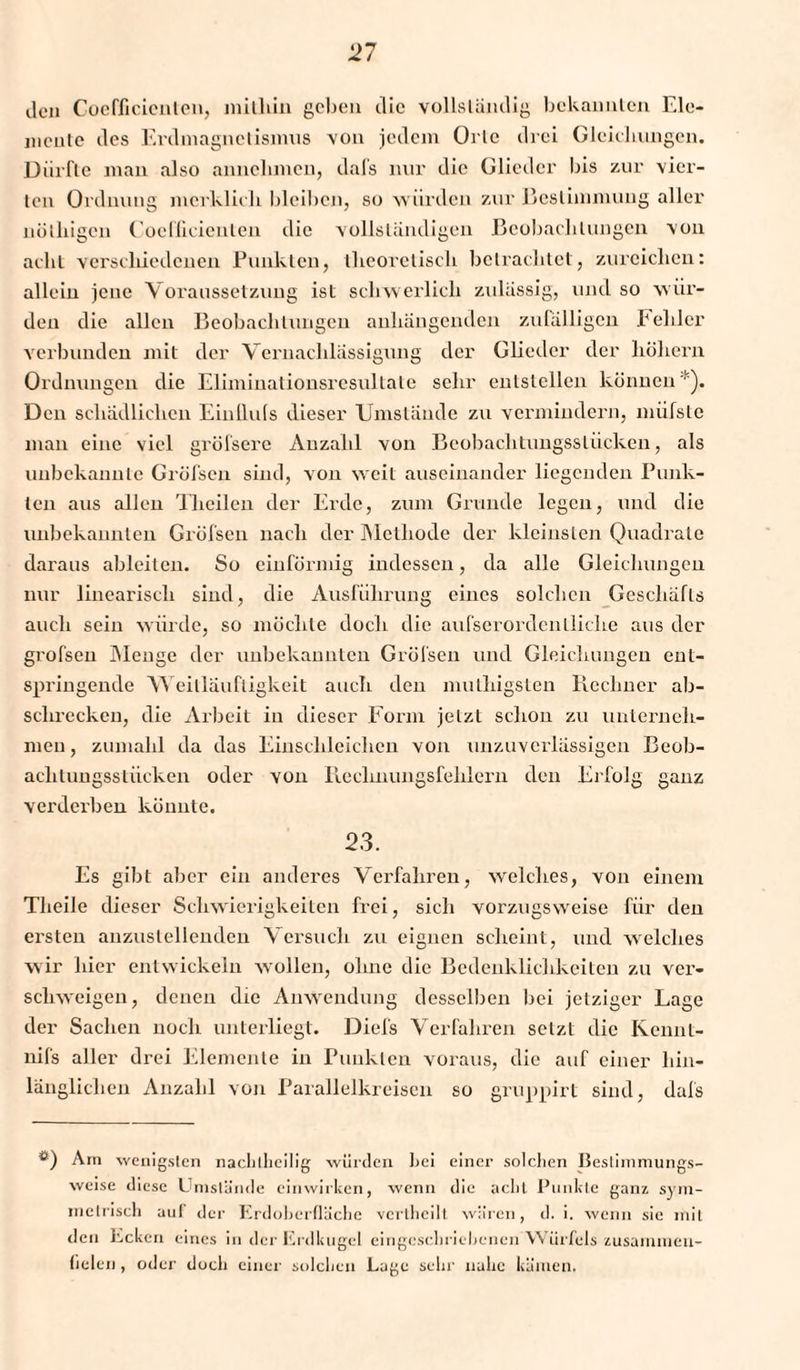 Jen Coefficienlen, mithin geben Jic vollständig bekannten Ele¬ mente des Erdmagnetismus von jedem Orte drei Gleichungen. Dürfte man also annehmen, dafs nur die Glieder bis zur vier¬ ten Ordnung merklich bleiben, so würden zur Bestimmung aller nütliigen Coefficienlen die vollständigen Beobachtungen von acht verschiedenen Punkten, theoretisch betrachtet, zurciclien: allein jene Voraussetzung ist schwerlich zulässig, und so wür¬ den die allen Beobachtungen anhängenden zufälligen fehler verbunden mit der Vernachlässigung der Glieder der hohem Ordnungen die Eliminationsresultale sehr entstellen können*). Den schädlichen Einllufs dieser Umstände zu vermindern, miifsle man eine viel greisere Anzahl von Beobachtungssliicken, als unbekannte Gröfscu sind, von weit auseinander liegenden Punk¬ ten aus allen Theilen der Erde, zum Grunde legen, und die unbekannten Gröfsen nach der Methode der kleinsten Quadrate daraus ableiten. So einförmig indessen, da alle Gleichungen nur linearisch sind, die Ausführung eines solchen Geschäfts auch sein würde, so möchte doch die aufserordcntliche aus der grofsen Menge der unbekannten Gröfsen und Gleichungen ent¬ springende Weitläufigkeit auch den muthigsten Rechner ab- sclirecken, die Arbeit in dieser Form jetzt schon zu unterneh¬ men, zumahl da das Einschleichen von unzuverlässigen Beob- aclitungsslücken oder von Rechnungsfehlern den Erfolg ganz verderben könnte. 23. Es gibt aber ein anderes Verfahren, welches, von einem Theile dieser Schwierigkeiten frei, sich vorzugsweise für den ersten anzustellenden Versuch zu eignen scheint, und welches wir hier entwickeln wollen, ohne die Bedenklichkeiten zu ver¬ schweigen, denen die Anwendung desselben bei jetziger Lage der Sachen noch unterliegt. Diefs Verfahren setzt die Kcnnt- nifs aller drei Elemente in Punkten voraus, die auf einer hin¬ länglichen Anzahl von Parallelkreisen so gruppirt sind, dafs *) Am wenigsten nachIheilig würden bei einer solchen Bestimmungs- weise diese Umstände einwirken, wenn die acht Punkte ganz sym¬ metrisch auf der Erdoberfläche vcrtheilt. wären, d. i. wenn sie mit den Ecken eines in der Erdkugel eingeschriebenen Würfels zusammen- fielen , oder doch einer solchen Lage sehr nahe kämen.
