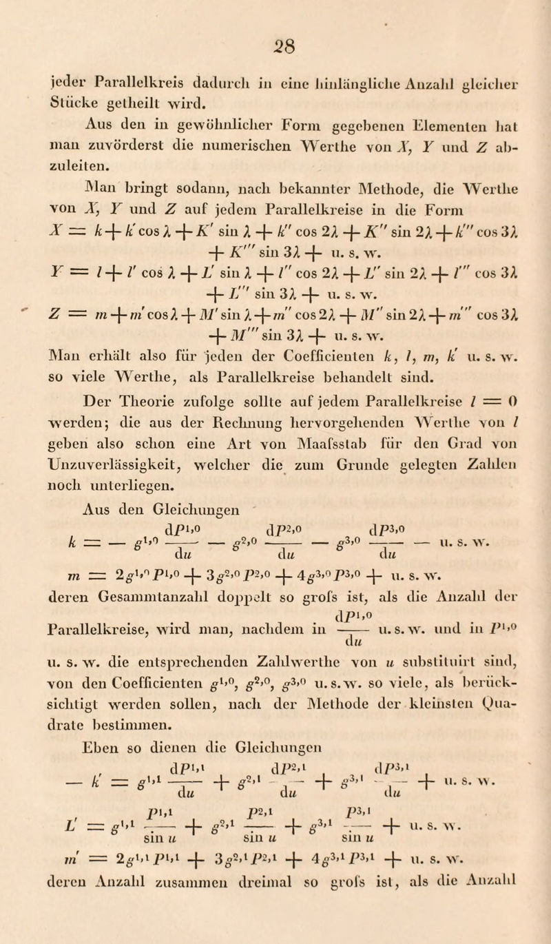 jeder Parallelkreis dadurch in eine hinlängliche Anzahl gleicher Stücke gelheill wird. Aus den in gewöhnlicher Form gegebenen Elementen hat man zuvörderst die numerischen Werthe von X, Y und Z ab¬ zuleiten. Man bringt sodann, nach bekannter Methode, die Werthe von X, Y und Z auf jedem Parallelkreise in die Form X — k -{- k cos X -J- K' sin X -f- k cos 2X -j- K sin 2A -J- k  cos 3A -J- K' sin 3A -j- u. s. w. Y — / -j- l’ cos X -}- L' sin X -f- l'' cos 2A 1!' sin 2A -{- l' cos 3A -j- L' sin 3A -j- u. s. w. Z — m -j-m'cosA-J- M'sin A-j-m” cos2A -j- M sin2A-f- m cos 3A -f- M  sin 3A -}~ u* s- w. Man erhält also für jeden der Coeflicieuten k, I, m, k' u. s. w. so viele Werthe, als Parallelkreise behandelt sind. Der Theorie zufolge sollte auf jedem Parallelkreise / = 0 werden; die aus der Rechnung hervorgehenden Werthe von I geben also schon eine Art von Maafsslab für den Grad von Unzuverlässigkeit, welcher die zum Grunde gelegten Zahlen noch unterliegen. Aus den Gleichungen dpi»0 d P2&gt;° dP3&gt;° k = — 81’° -j-S*’° —.-S3&gt;0 —r-»• s- w. du du du m = 2g1»0 P1»0 -j- 3g2&gt;°P2&gt;° -|- 4g3»°P3&gt;0 -f- u. s.w. deren Gesammtanzalil doppelt so grofs ist, als die Anzahl der dP1»0 Pai’allelkreise, wird man, nachdem in —— u. s. w. und in P1»0 du u. s. w. die entsprechenden Zahlwerthe von u substituirl sind, von den Coefficienten gl&gt;°, g2»0, g3»0 u.s.w. so viele, als berück¬ sichtigt werden sollen, nach der Methode der kleinsten Qua¬ drate bestimmen. Eben so dienen die Gleichungen , dP*»* , dP2»1 , , , dP3»1 , — k — g'»1 —j— + g2’1 ,-h g3’1 .-h “• s- du du du pi,l p2,t P3&gt; I L' g1»1 —.— -j- g2»i —— -4- g3,i — -4- u. s. w. sin u sin u sin u m == 2g»i»lP1»1 -j- 3g2»lP2»1 -J- 4g3»1 P3»1 -j- u. s. w. deren Anzahl zusammen dreimal so grofs ist, als die Anzahl
