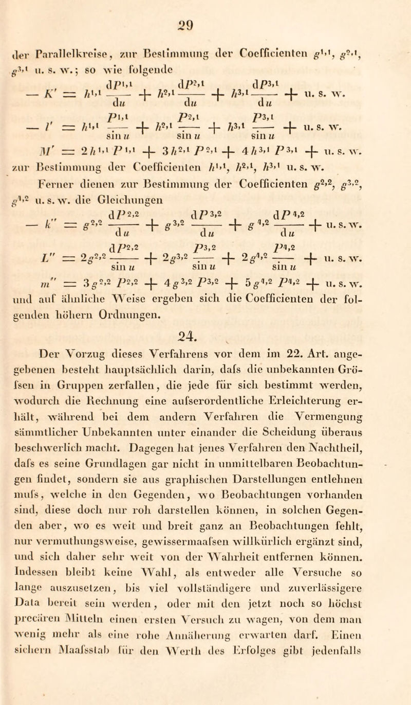 ,1er Parallelkrcise, zur Bestimmung iler Coefficicnten #M, g*’{ u. s. w.; so w ie folgende dPM dPM -{- AM ,1P3. 1 — A — A'.1 du + -r- cm d u + u. s. wr. pi,t P2* i P3,l + - /' — AM —— 4- AM -- + A3-1 u. s. w. sin u sin u sin u M' — 2 A 1 - i P i,i 1 4- 3 A2>1 P 2,1 _f_ 4 AM P 3,1 4“ 31. s. zur Bestimmung der Coefficieulen AM, A2>1, A3’1 u. s. w. Ferner dienen zur Bestimmung der Coefficieulen #2>2, g3>2, ^1'2 u. s. w. die Gleicliungen dP2-2 , d/53-2 , dP«*2 , + S3’2 —i-h £ ’2 —j-h «-8-w. - Ä = S2>2 , d u J - 9 „2,2 - -ö dP2,2 + 2Ö3’2 d u P3,2 + 2^ 4,2 d u P<1,2 4- u. s. w. Sill U Sill U Sill U rn = 3 ^2,2 P2,2 _|_ 4^3,2 P3,2 5fe„4,2 />4,2 _j_ u. s. w. und auf ähnliche Weise ergeben sich die Coefficienten der fol¬ genden hohem Ordnungen. 24. Der Vorzug dieses Verfahrens vor dem im 22. Art. ange¬ gebenen bestellt hauptsächlich darin, dafs die unbekannten Grö- fsen in Gruppen zerfallen, die jede für sich bestimmt werden, wodurch die Rechnung eine aufserordentliclie Erleichterung er¬ hält, während bei dem andern Verfahren die Vermengung sämmtliclier Unbekannten unter einander die Scheidung überaus beschwerlich macht. Dagegen hat jenes Verfahren den Nachtheil, dafs es seine Grundlagen gar nicht in unmittelbaren Beobachtun¬ gen findet, sondern sie aus graphischen Darstellungen entlehnen mufs, welche in den Gegenden, wo Beobachtungen vorhanden sind, diese doch nur roh darstellen können, in solchen Gegen¬ den aber, wo es weit und breit ganz an Beobachtungen fehlt, nur vermuthungsw eise, gewissermaafsen willkürlich ergänzt sind, und sich daher sehr weit von der Wahrheit entfernen können. Indessen bleibt keine Wahl, als entweder alle Versuche so lange auszuselzen, bis viel vollständigere und zuverlässigere Data bereit sein werden, oder mit den jetzt noch so höchst prccüreu Mitteln einen ersten Versuch zu wagen, von dem man wenig mehr als eine rohe Annäherung erwarten darf. Einen sichern Maafsslab für den Werth des Erfolges gibt jedenfalls