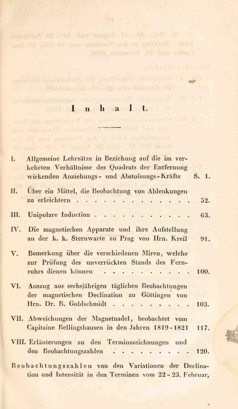 Inhal t. I. Allgemeine Lehrsätze in Beziehung auf die im ver¬ kehrten Verhältnisse des Quadrats der Entfernung wirkenden Anziehungs- und Ahstofsungs-Kräfte S. 1. II. Über ein Mittel, die Beobachtung von Ablenkungen zu erleichtern.52. III. Unipolare Induclion.G3. IV. Die magnetischen Apparate und ihre Aufstellung an der k. k. Sternwarte zu Prag von Ilrn. Kreil 91. V. Bemerkung über die verschiedenen Miren, welche zur Prüfung des unverrückten Stands des Fern¬ rohrs dienen können.100. VI. Auszug aus sechsjährigen täglichen Beobachtungen der magnetischen Declination zu Güttingen von Ilrn. Dr. B. Goldschmidt.103. VII. Abweichungen der Magnetnadel, beobachtet vom Capitaiue Bellingshausen in den Jahren 1819-1821 117. VIII. Erläuterungen zu den Terminszeichnungen und den Beobachtungszahlen.120. Beobachtungszahlen von den Variationen der Declina¬ tion und Intensität in den Terminen vom 22 - 23. Februar,