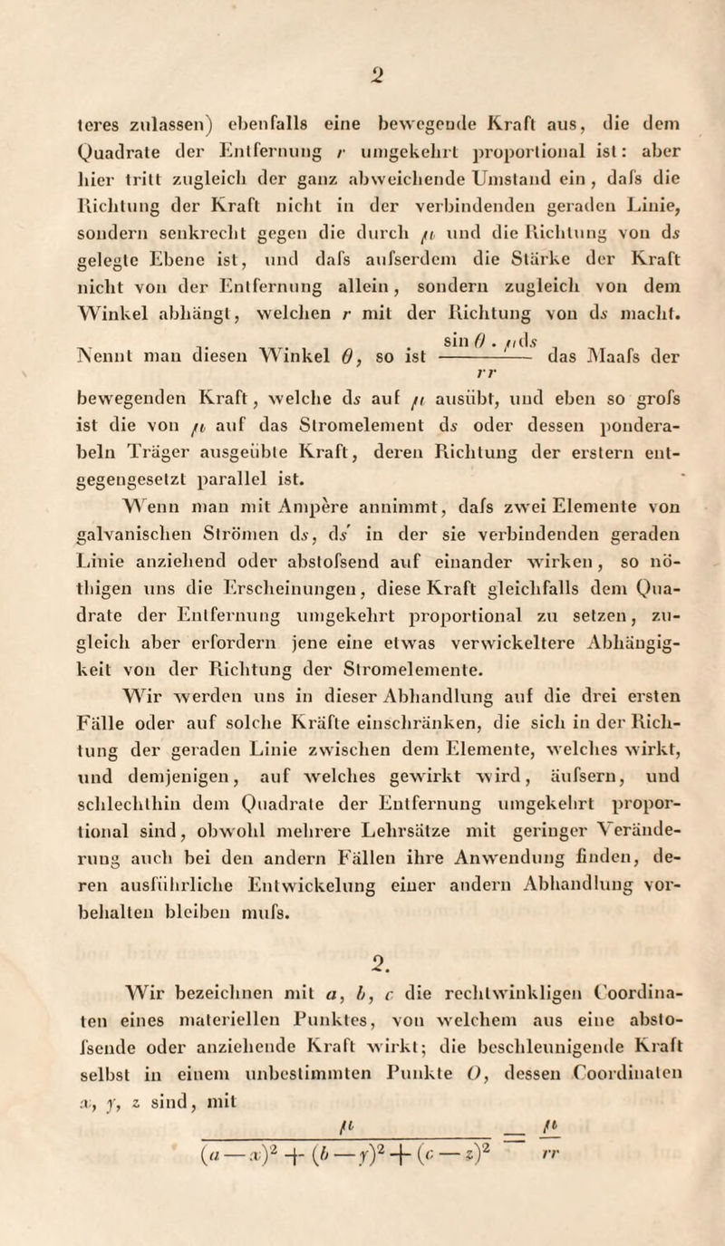 teres zulassen) ebenfalls eine bewegende Kraft aus, die dem Quadrate der Entfernung /■ umgekehrt proportional ist: aber hier tritt zugleich der ganz abweichende Umstand ein , dafs die Richtung der Kraft nicht in der verbindenden geraden Linie, sondern senkrecht gegen die durch fi und die Richtung von ds gelegte Ebene ist, und dafs aufserdem die Starke der Kraft nicht von der Entfernung allein, sondern zugleich von dem Winkel abhängt, welchen r mit der Richtung von di- macht. Nennt man diesen Winkel 6, so ist sin 0 . /idi das Maafs der r r bewegenden Kraft, welche di auf /t ausübt, und eben so grofs ist die von /o auf das Stromelement di oder dessen pondera- beln Träger ausgeübte Kraft, deren Richtung der erstem ent¬ gegengesetzt parallel ist. W enn man mit Ampere annimmt, dafs zwei Elemente von galvanischen Strömen di, di in der sie verbindenden geraden Linie anziehend oder abslofsend auf einander wirken , so nö- thigen uns die Erscheinungen, diese Kraft gleichfalls dem Qua¬ drate der Entfernung umgekehrt proportional zu setzen, zu¬ gleich aber erfordern jene eine etwas verwickeltem Abhängig¬ keit von der Richtung der Stromelemente. Wir werden uns in dieser Abhandlung auf die drei ersten Fälle oder auf solche Kräfte einschränken, die sich in der Rich¬ tung der geraden Linie zwischen dem Elemente, welches wirkt, und demjenigen, auf welches gewirkt wird, äufsern, und schlechthin dem Quadrate der Entfernung umgekehrt propor¬ tional sind, obw ohl mehrere Lehrsätze mit geringer 'S erände- ruug auch bei den andern Fällen ihre Anwendung linden, de¬ ren ausführliche Entwickelung einer andern Abhandlung Vor¬ behalten bleiben mufs. 2. Wir bezeichnen mit a, b, c die rechtwinkligen Coordina- ten eines materiellen Punktes, von welchem aus eine absto- fsende oder anziehende Kraft wirkt; die beschleunigende Kraft selbst in einem unbestimmten Punkte O, dessen Coordinalen x, y, z sind, mit _fl_ _ /•_ (« — x)2 -f- (fi — y)2 -f- (c — ?)2 rr