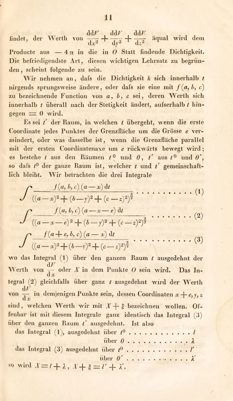 ddr , ddV , ddV . . , findet, der Werth von —— -f- Ti' t tt a(Iual wird dem da;2 dd;z Productc aus —4 n in die in 0 Stall findende Dichtigkeit. Die befriedigendste Art, diesen wichtigen Lehrsatz zu begrün¬ den , scheint folgende zu sein. Wir nehmen an, dafs die Dichtigkeit k sich innerhalb t nirgends sprungsweise ändere, oder dafs sie eine mit f(a, b, c) zu bezeichnende Function von a, b, c sei, deren Werth sich innerhalb t überall nach der Stetigkeit ändert, aufserlialb t hin¬ gegen — 0 wird. Es sei t der Raum, in welchen t übergeht, wenn die erste Coordinate jedes Punktes der Grenzfläche um die Grösse e ver- mindert, oder was dasselbe ist, wenn die Grenzfläche parallel mit der ersten Coordinatenaxe um e rückwärts bewegt wird; es besiehe t aus den Räumen t° und ö, t' aus t° und f)', so dafs t° der ganze Raum ist, welcher t und t gemeinschaft¬ lich bleibt. Wir betrachten die drei Integrale n f(a,b,c){a — x)&t J ((«-*)*+(Ä-r)a + (c_,)*)4. r_/ (°> M) (a—x— e) d t_ J + + . p_/(« -I- g, b, c) (g — x) df ^ J ((a-.)a-f(&_r)* + (c-*)^. wo das Integral (1) über den ganzen Raum t ausgedehnt der AF . W erth von — oder X in dem Punkte 0 sein wird. Das In¬ da; tegral (2) gleichfalls über ganz t ausgedehnt wird der Werth AV , von — in demjenigen Punkte sein, dessen Coordiuaten x -j- e,y, z CI X sind, welchen Werth wir mit X -f- £ bezeichnen wollen. Of¬ fenbar ist mit diesem Integrale ganz identisch das Integral (3) über den ganzen Raum t ausgedehnt. Ist also das Integral (4), ausgedehnt über t°./ über 0.A das Integral (3) ausgedehnt über t°./' über ()'. X so wird X=l -f A , X-\- | = l' + X.