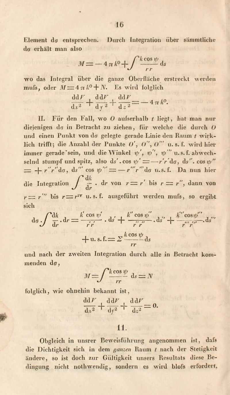 Element da entsprechen, da erhält man also Durch Integration über sänimlliche M „ , Ck cos — — 4 n k° -{- / - rr COS 1}) ds wo das Integral über die ganze Oberfläche erstreckt werden mufs, oder M = 4 n k° + N. Es wird folglich ddr dd V dd V ~r ,i . 9. da;2 d y2 dz2 — 4 n k°. II. Für den Fall, wo 0 aufserlialb 1 liegt, liat man nur diejenigen da in Betracht zu ziehen, für welche die durch O und einen Punkt von da gelegte gerade Linie den Raum t wirk¬ lich trifft; die Anzahl der Punkte ()', () ', ()' u. s. f. wird hier immer gerade’sein, und die Winkel ip', ij/’, 7p u. s. f. abwech¬ selnd stumpf und spitz, also ds'. cos 7p’ =— r'r’da, ds'\ cos Uj — r'r'da, ds' cos yj' — — r ' r  da u.s. f. Da nun hier f* dk , die Integration / — . d/- von r = r bis r = r , dann von J d/’ r — r  bis r —71V u. s. f. ausgeführt werden mufs, so ergibt sich dk _ kcosyj .. . k cos ip A cosiy — . d/- — ———' • ds -|-77-a— . ds -j-—. d^ cl/• r r r r ftt fff r r kcosyj —j— u. s.f.= Z-— ds rr und nach der zweiten Integration durch alle in Betracht kom¬ menden da, /kcosxp , -™ ds = N rr folglich, wie ohnehin bekannt ist, ddr . ddr . ddr + da2 d/ v2 T dz2 0. 11. Obgleich in unsrer Beweisführung angenommen ist, dafs die Dichtigkeit sich in dem ganzen Raum / nach der Stetigkeit ändere, so ist doch zur Gültigkeit unsers Resultats diese Be¬ dingung nicht nothwendig, sondern es wird blofs erfordert,