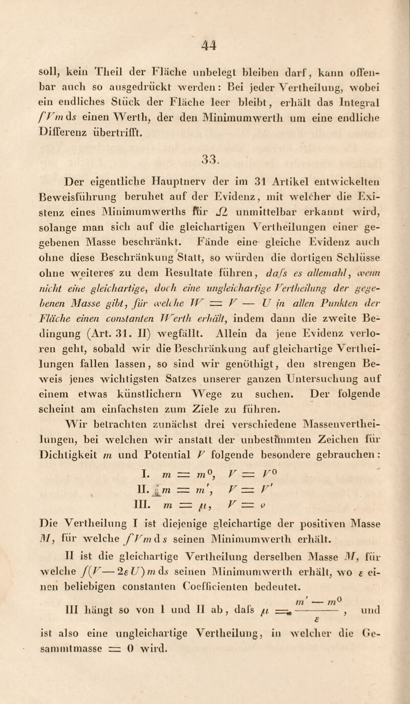 soll, kein Theil der fläche unbelegt bleiben darf, kann offen¬ bar auch so ausgedrückt werden: Bei jeder Vertheiluug, wobei ein endliches Stück der Fläche leer bleibt, erhält das Integral fr m ds einen Werth, der den Minimumwertli um eine endliche Differenz übertrifft. 33. Der eigentliche Hauptnerv der im 31 Artikel entwickelten Beweisführung beruhet auf der Evidenz, mit welcher die Exi¬ stenz eines Minimumwerths für SL unmittelbar erkannt wird, solange man sich auf die gleichartigen Vertheilungen einer ge¬ gebenen Masse beschränkt. Fände eine gleiche Evidenz auch ohne diese Beschränkung Statt, so würden die dortigen Schlüsse ohne weiteres' zu dem Resultate führen, dafs es allemahl, wenn nicht eine gleichartige, doch eine ungleichartige Periheilung der gege¬ benen Masse gibt, Jiir weh lic TP V — U in allen Punkten der Fläche einen constanten IVerth erhält, indem dann die zweite Be¬ dingung (Art. 31. II) wegfällt. Allein da jene Evidenz verlo¬ ren geht, sobald wir die Beschränkung auf gleichartige Verlliei- lungen fallen lassen, so sind wir genüthigt, den strengen Be¬ weis jenes wichtigsten Satzes unserer ganzen Untersuchung auf einem etwas künstlichem Wege zu suchen. Der folgende scheint am einfachsten zum Ziele zu führen. Wir betrachten zunächst drei verschiedene Massenvertliei- lungen, bei welchen wir anstatt der unbestimmten Zeichen für Dichtigkeit m und Potential V folgende besondere gebrauchen : I. m — m °, V = V° II. fm m', V zzz r' III. m — ft, V — i> Die Vertheiluug I ist diejenige gleichartige der positiven Masse TM, für welche fVm d s seinen Minimumwerth erhalt. II ist die gleichartige Vertlieilung derselben Masse DF, für welche f(F—2£l/)mds seinen Minimumwerth erhält, wo fei¬ nen beliebigen constanten Cocfficienlen bedeutet. ffl —— III hängt so von 1 und 11 ab, dafs ft =it- , und f ist also eine ungleichartige Vertheiluug, in welcher die Ge- sammlmasse “ 0 wird.