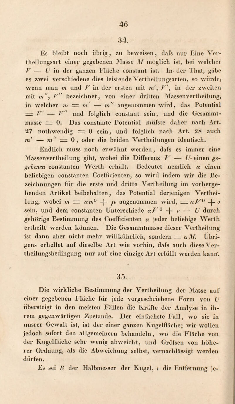 34. Es bleibt noch übrig, zu beweisen, dafs nur Eine Ver- tlieilungsarl einer gegebenen Masse M möglich ist, bei welcher V — U in der ganzen Flache constant ist. In der That, gäbe es zwei verschiedene dies leistende Yertheiluugsarlen, so würde, wenn man rn und V in der ersten mit tri', V', in der zweiten mit m'', V bezeichnet, von einer drillen Massenvertheilung, in welcher in ~ m' — m angenommen wird, das Potential — V' — J und folglich constant sein, und die Gesammt- masse 0. Das constante Potential rnüfste daher nach Art. 27 nothwendig ~ 0 sein, und folglich nach Art. 28 auch m' — m — 0, oder die beiden Vertheilungen identisch. Endlich muss noch erwähnt werden, dafs es immer eine Masseuvertlieilung gibt, wobei die Differenz V — U- einen ge¬ gebenen constanten Werth erhält. Bedeutet uemlicli « einen beliebigen constanten Coefficieuten, so wird indem wir die Be¬ zeichnungen für die erste und dritte Vertheilung im vorherge¬ henden Artikel beibehalten, das Potential derjenigen Verthei¬ lung, wobei m ~ um0 -J- /n angenommen wird, =c*.VQ -{- i> sein, und dem constanten Unterschiede aV 0 + p — U durch gehörige Bestimmung des Coefficieuten u jeder beliebige Werth ertheilt werden können. Die Gesannntmasse dieser Vertheilung ist dann aber nicht mehr willkührlich, sondern =: a 3f. Übri¬ gens erhellet auf dieselbe Art wie vorhin, dafs auch diese Ver¬ theilungsbedingung nur auf eine einzige Art erfüllt werden kann. 35. Die wirkliche Bestimmung der Vertheilung der Masse auf einer gegebenen Fläche für jede vorgeschriebene Form von U übersteigt in den meisten Fällen die Kräfte der Analyse in ih¬ rem gegenwärtigen Zustande. Der einfachste Fall, wo sie in unsrer Gewalt ist, ist der einer ganzen Kugelfläche; wir wollen jedoch sofort den allgemeinem behandeln, wo die Fläche von der Kugelfläche sehr wenig abweicht, und Gröfsen von höhe¬ rer Ordnung, als die Abweichung selbst, vernachlässigt werden dürfen. Es sei R der Halbmesser der Kugel, /• die Entfernung je-