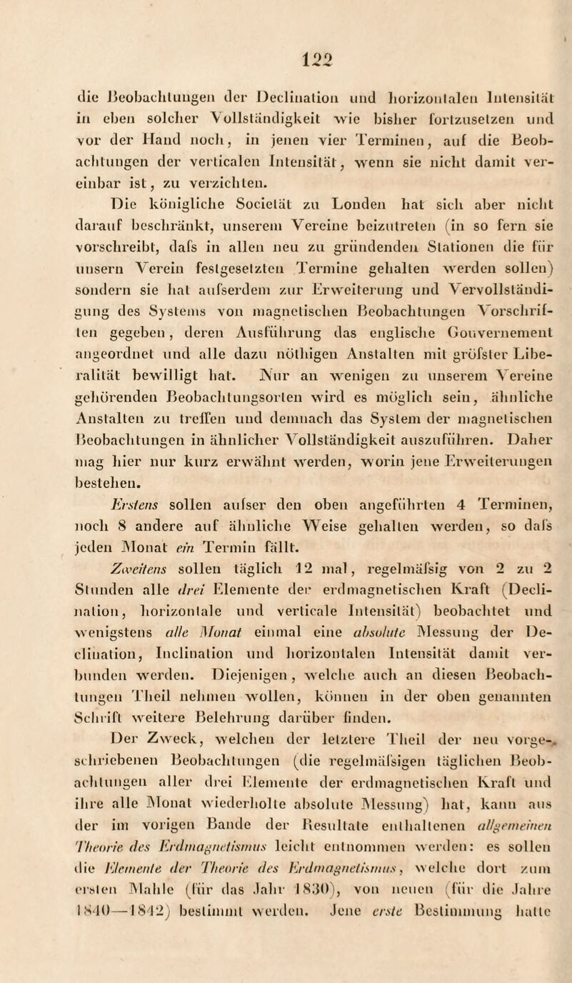 die Beobachtungen der Decliuation und horizontalen Intensität in eben solcher Vollständigkeit wie bisher lorizusetzen und vor der Hand noch, in jenen vier Terminen, auf die Beob¬ achtungen der verticalen Intensität, wenn sie nicht damit ver¬ einbar ist, zu verzichten. D ie königliche Socielät zu Londen hat sich aber nicht darauf beschränkt, unserem Vereine beizutreten (in so fern sie vorschreibt, dafs in allen neu zu gründenden Stationen die für unsern Verein festgesetzten Termine gehalten werden sollen) sondern sie hat aufserdem zur Erweiterung und \ ervollsländi- gung des Systems von magnetischen Beobachtungen Vorschrif¬ ten gegeben , deren Ausführung das englische Gouvernement angeordnet und alle dazu nülhigen Anstalten mit grüfster Libe¬ ralität bewilligt hat. Nur an wenigen zu unserem Vereine gehörenden Beobachlungsorlen wird es möglich sein, ähnliche Anstalten zu treffen und demnach das System der magnetischen Beobachtungen in ähnlicher Vollständigkeit auszuführen. Daher mag hier nur kurz erwähnt werden, worin jene Erweiterungen bestehen. Erstens sollen aufser den oben angeführten 4 Terminen, noch 8 andere auf ähnliche Weise gehalten werden, so dafs jeden Monat ein Termin fällt. Zweitens sollen täglich 12 mal, regelmäfsig von 2 zu 2 Stunden alle drei Elemente der erdmagnetischen Kraft (Decli¬ nation, horizontale und verticale Intensität) beobachtet und wenigstens alle Munat einmal eine absolute Messung der De¬ clination, Inclination und horizontalen Intensität damit ver¬ bunden werden. Diejenigen , welche auch an diesen Beobach¬ tungen Theil nehmen wollen, können in der oben genannten Schrift weitere Belehrung darüber finden. Der Zweck, welchen der letztere Theil der neu vorge-. schriebenen Beobachtungen (die regelmäfsigen täglichen Beob¬ achtungen aller drei Elemente der erdmagnetischen Kraft und ihre alle Monat wiederholte absolute Messung) hat, kann aus der im vorigen Bande der Resultate enthaltenen allgemeinen Theorie des Erdmagnetismus leicht entnommen werden: es sollen die Elemente der Theorie des Erdmagnetismus, w elche dort zum ersten Mahle (für das Jahr 1830), von neuen (für die Jahre 1S40—1842) bestimmt werden. Jene erste Bestimmung hatte