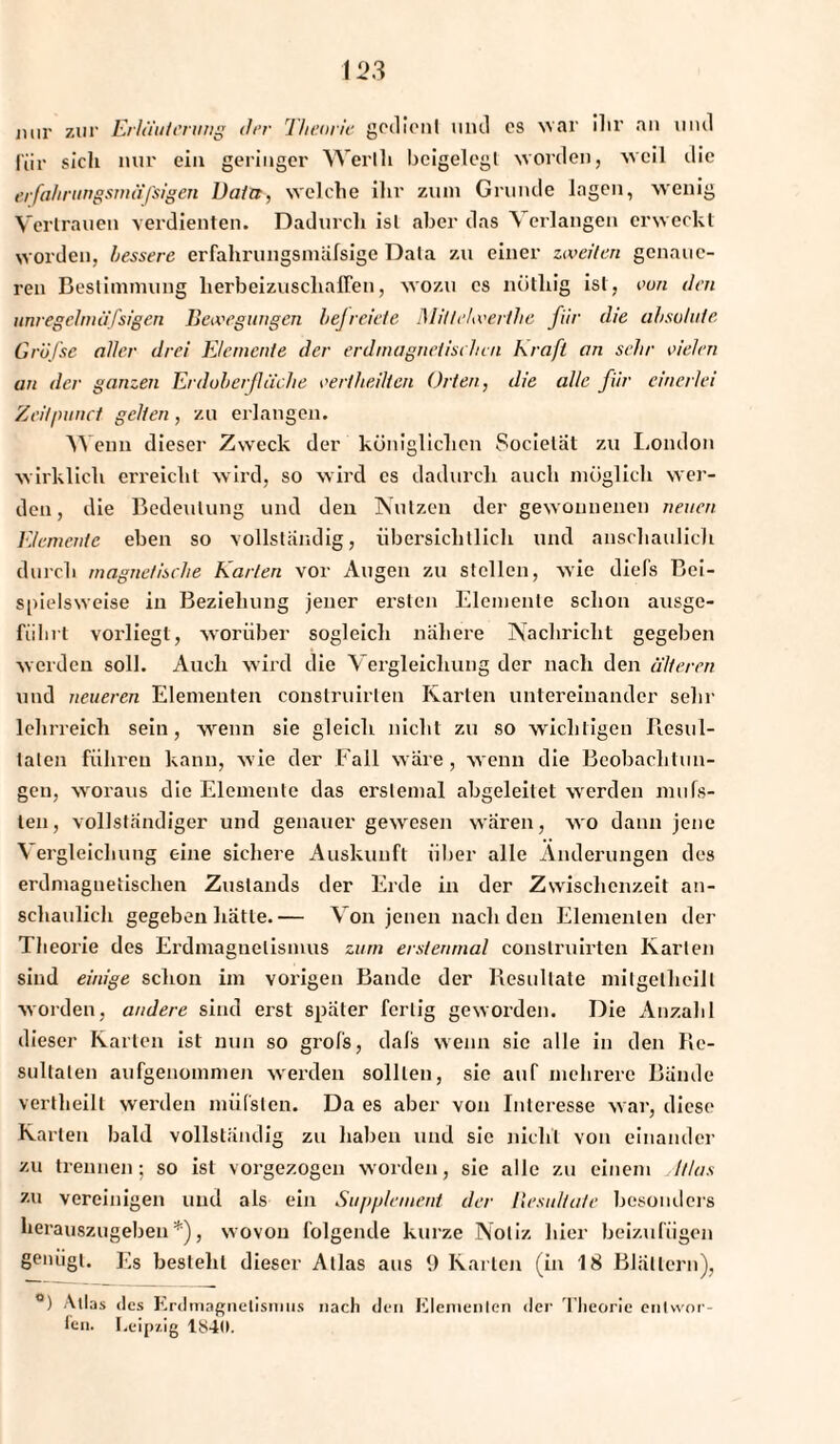 nur zur Erläuterung drr Theorie gedient und es war ilir an lind für sich nur ein geringer Werlli beigelegl worden, weil die erfahrtingsmäfsigen Data, welche ihr ztun Grunde lagen, wenig Vertrauen verdienten. Dadurch ist aber das Verlangen erweckt worden, bessere erfahrungsmäfsige Data zu einer zweiten genaue¬ ren Bestimmung herbeizuscliaffen, wozu cs nöthig ist, von den unregebnäfsigen Bewegungen befreiete Mitlelwerthe für die absolute Gröfse aller drei Elemente der erdmagnetischen kraft an sehr vielen an der ganzen Erdoberfläche vertheilten Orten, die alle für einerlei Zeil/mnct gelten , zu erlangen. w eun dieser Zweck der königlichen Socielät zu London wirklich erreicht wird, so wird cs dadurch auch möglich wer¬ den, die Bedeutung und den Nutzen der gewonnenen neuen Elemente eben so vollständig, übersichtlich und anschaulich durch magnetische Karlen vor Augen zu stellen, wie die ('s Bei¬ spielsweise in Beziehung jener ersten Elemente schon ausge- fiilirt vorliegt, worüber sogleich nähere Nachricht gegeben werden soll. Auch wird die Vergleichung der nach den älteren und neueren Elementen eonstruirlen Karten untereinander sehr lehrreich sein, wenn sie gleich nicht zu so wichtigen Resul¬ taten führen kann, wie der Fall wäre, wenn die Beobachtun¬ gen, woraus die Elemente das erstemal abgeleitet werden mnis¬ ten, vollständiger und genauer gewesen wären, wo dann jene Vergleichung eine sichere Auskunft über alle Änderungen des erdmagnetischen Zustands der Erde in der Zwischenzeit an¬ schaulich gegeben hätte.— Von jenen nach den Elementen der Theorie des Erdmagnetismus zum erstenmal conslruirten Karlen sind einige schon im vorigen Bande der Resultate mitgelheilt worden, andere sind erst später fertig geworden. Die Anzahl dieser Karten ist nun so grofs, dafs wenn sie alle in den Re¬ sultaten aufgenommen werden sollten, sie auf mehrere Bände vertheilt werden müfsten. Da es aber von Interesse war, diese Karlen bald vollständig zu haben und sie nicht von einander zu trennen; so ist vorgezogen worden, sie alle zu einem Ilias zu vereinigen und als ein Supplement der llesultafe besonders herauszugeben*), wovon folgende kurze Notiz hier beizufügen genügt. Es besteht dieser Atlas aus 9 Karlen (in 18 Blättern), °) Atlas des Erdmagnetismus nach den Elementen der Theorie entwor¬ fen. Leipzig 1840.