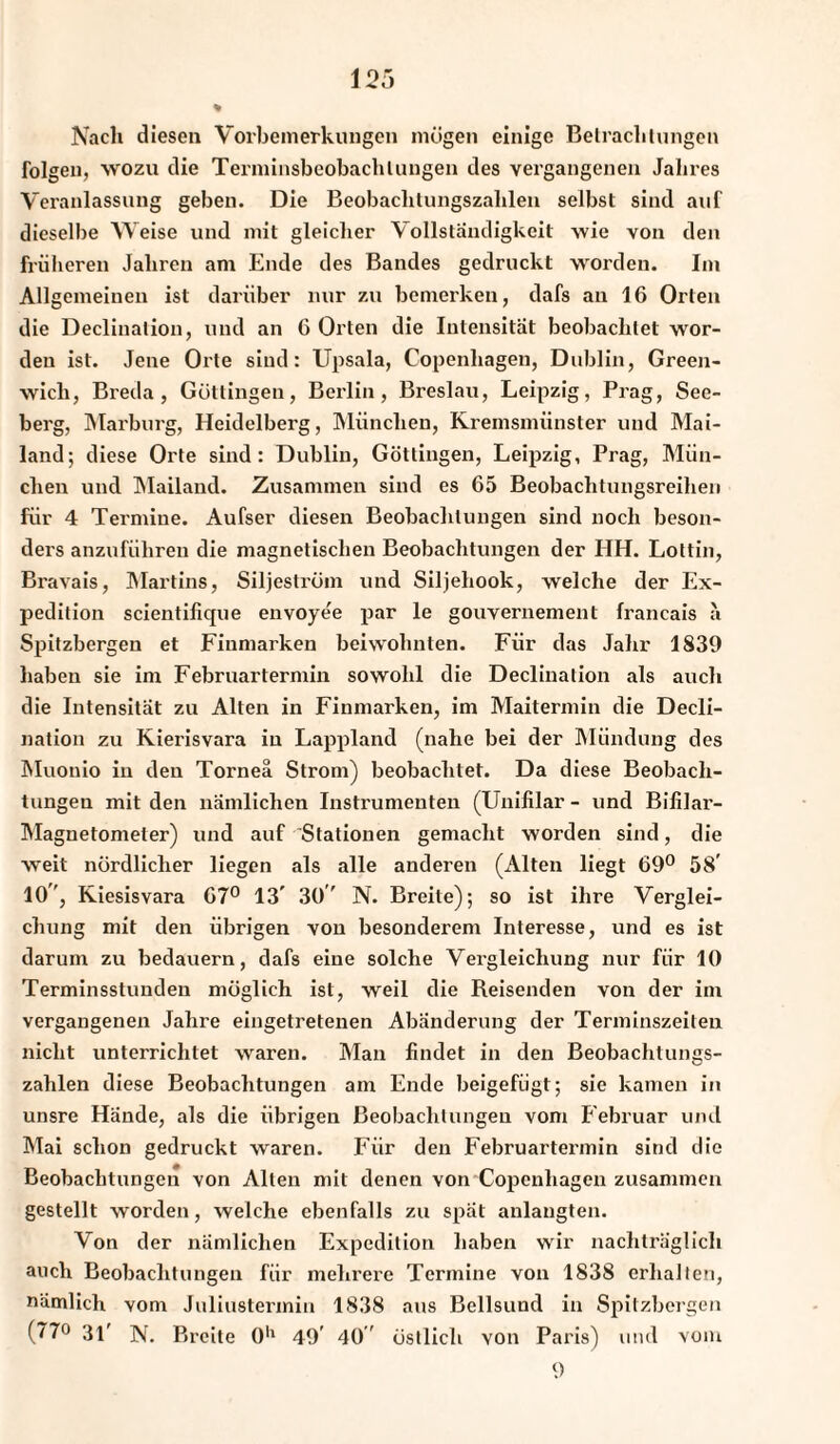 Nach diesen Vorbemerkungen mögen einige Betrachtungen folgen, wozu die Terminsbeobachlungen des vergangenen Jahres Veranlassung geben. Die Beobachtungszahlen selbst sind auf dieselbe Weise und mit gleicher Vollständigkeit wie von den früheren Jahren am Ende des Bandes gedruckt worden. Im Allgemeinen ist darüber nur zu bemerken, dafs an 16 Orten die Decliuation, und an 6 Orten die Intensität beobachtet wor¬ den ist. Jene Orte sind: Upsala, Copenliagen, Dublin, Green¬ wich, Breda, Göttingen, Berlin, Breslau, Leipzig, Prag, See¬ berg, Marburg, Heidelberg, München, Kremsmünster und Mai¬ land-, diese Orte sind: Dublin, Göttingen, Leipzig, Prag, Mün¬ chen und Mailand. Zusammen sind es 65 Beobachtungsreihen für 4 Termine. Aufser diesen Beobachtungen sind noch beson¬ ders anzuführen die magnetischen Beobachtungen der HH. Lottin, Bravais, Martins, Sil jeström und Siljehook, welche der Ex¬ pedition scientifique envoyee par le gouvernement francais a Spitzbergen et Finmarken beiwohnten. Für das Jahr 1839 haben sie im Februartermin sowohl die Decliuation als auch die Intensität zu Alten in Finmarken, im Maitermin die Decli- nation zu Kierisvara in Lappland (nahe bei der Mündung des Muonio in den Torneä Strom) beobachtet. Da diese Beobach¬ tungen mit den nämlichen Instrumenten (Unililar - und Bifilar- Magnetometer) und auf Stationen gemacht worden sind, die weit nördlicher liegen als alle anderen (Alten liegt 69° 58' 10, Kiesisvara 67° 13' 30' N. Breite); so ist ihre Verglei¬ chung mit den übrigen von besonderem Interesse, und es ist darum zu bedauern, dafs eine solche Vergleichung nur für 10 Terminsstunden möglich ist, weil die Reisenden von der im vergangenen Jahre eingetretenen Abänderung der Terminszeilen nicht unterrichtet waren. Man findet in den Beobachtungs¬ zahlen diese Beobachtungen am Ende beigefügt; sie kamen in unsre Hände, als die übrigen Beobachtungen vom Februar und Mai schon gedruckt waren. Für den Februartermin sind die Beobachtungen von Alten mit denen von Copenliagen zusammen gestellt worden, welche ebenfalls zu spät anlangten. Von der nämlichen Expedition haben wir nachträglich auch Beobachtungen für mehrere Termine von 1838 erhalten, nämlich vom Juliustermin 1838 aus Bellsund in Spitzbergen (77° 31' N. Breite 0'1 49' 40 ' östlich von Paris) und vom 9
