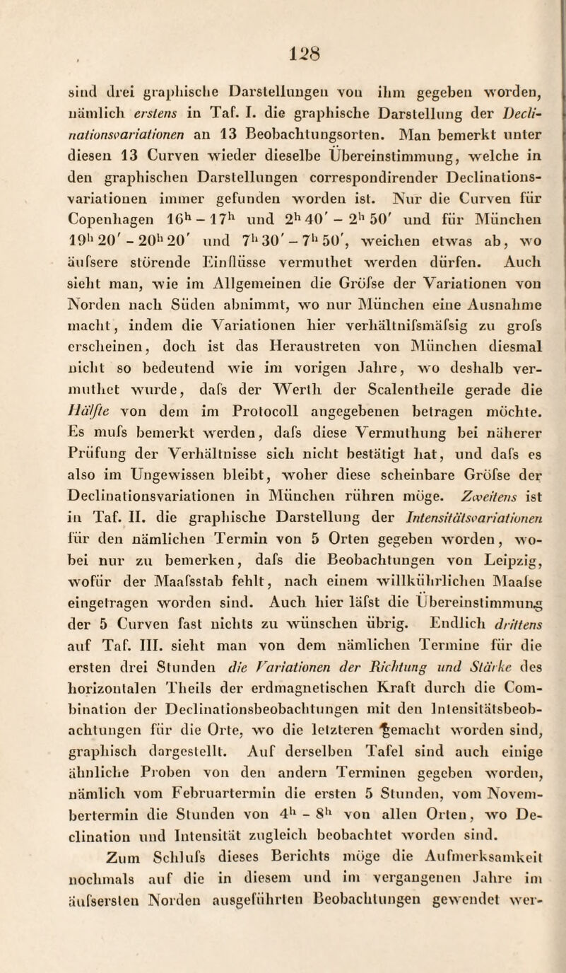 sind drei graphische Darstellungen von ihm gegeben worden, nämlich erstens in Taf. I. die graphische Darstellung der Decli- natiunsvariationen an 13 Beobachtungsorten. Man bemerkt unter diesen 13 Curven wieder dieselbe Übereinstimmung, welche in den graphischen Darstellungen correspondireuder Declinations- variatiouen immer gefunden worden ist. Nur die Curven für Copenhagen lGh — 17*1 und 2h 40’- 2'1 50' und für München 19h 20' - 20h 20’ und 71* 30' - 7*1 50', weichen etwas ab, wo äufsere störende Ein (Hisse vermulhet werden dürfen. Auch sieht man, wie im Allgemeinen die Gröfse der Variationen von Norden nach Süden abnimmt, wro nur München eine Ausnahme macht, indem die Variationen hier verliältnifsmäfsig zu grofs erscheinen, doch ist das Heraustreten von München diesmal nicht so bedeutend wie im vorigen Jahre, wo deshalb ver- muthet wurde, dafs der Werth der Scalentheile gerade die Hälfte von dem im Protocoll angegebenen betragen möchte. Es niufs bemerkt werden, dafs diese Vermuthung bei näherer Prüfung der Verhältnisse sich nicht bestätigt hat, und dafs es also im Ungewissen bleibt, wolier diese scheinbare Gröfse der Declinalionsvariationen in München rühren möge. Zweitens ist in Taf. II. die graphische Darstellung der Intensitätsvariatiunen für den nämlichen Termin von 5 Orten gegeben wOrden, wo¬ bei nur zu bemerken, dafs die Beobachtungen von Leipzig, wofür der Maafsstab fehlt, nach einem willkührliclien Maafse eingetragen worden sind. Auch hier läfst die Übereinstimmung der 5 Curven fast nichts zu wünschen übrig. Endlich drittens auf Taf. III. sieht man von dem nämlichen Termine für die ersten drei Stunden die frariationen der Richtung und Stärke des horizontalen Theils der erdmagnetischeu Kraft durch die Com- bination der Declinationsbeobachtungen mit den Intensitätsbeob- achtungen für die Orte, wo die letzteren gemacht worden sind, graphisch dargeslellt. Auf derselben Tafel sind auch einige ähnliche Proben von den andern Terminen gegeben worden, nämlich vom Februartermin die ersten 5 Stunden, vom Novem- bei’termin die Stunden von 4h - 8h von allen Orlen, wro De- clination und Intensität zugleich beobachtet worden sind. Zum Schlufs dieses Berichts möge die Aufmerksamkeit nochmals auf die in diesem und im vergangenen Jahre im aufserslen Norden ausgeführten Beobachtungen gewendet wer-