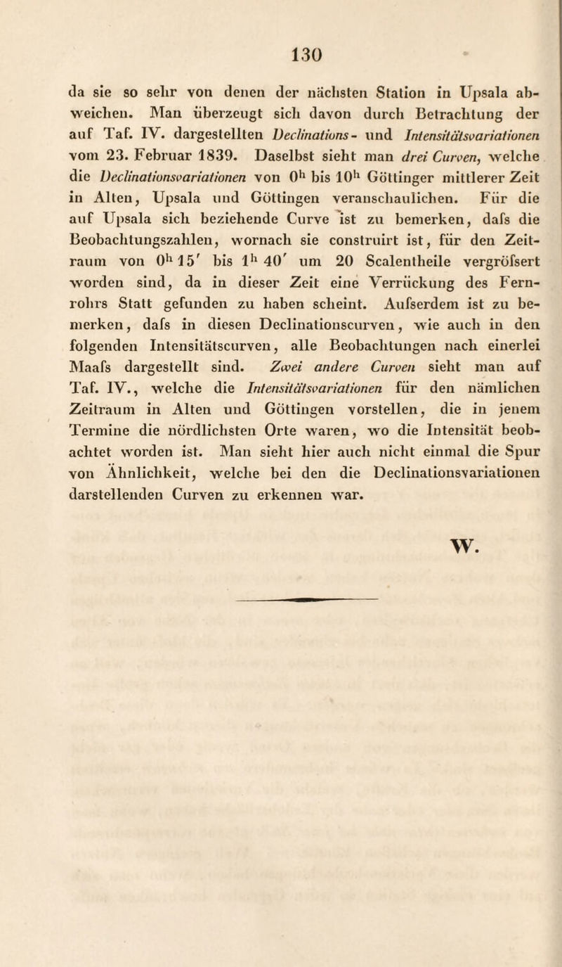 da sie so selir von denen der nächsten Station in Upsala ab¬ weichen. Man überzeugt sich davon durch Betrachtung der auf 1 af. IV. dargeslelllen Declinalions- und Intensitätsvariationen vom 23. Februar 1839. Daselbst sieht man drei Curven, welche die Ueclinatiunsvariaiionen von 0*1 bis IO'1 Göttinger mittlerer Zeit in Allen, Upsala und Göttingen veranschaulichen. Für die auf Upsala sich beziehende Curve ist zu bemerken, dafs die Beobachtungszahlen, wornach sie construirt ist, für den Zeit¬ raum von 0ll15' bis lh 40' um 20 Scalenlheile vergröfsert worden sind, da in dieser Zeit eine Verrückung des Fern- rohi's Statt gefunden zu haben scheint. Aufserdem ist zu be¬ merken , dafs in diesen Declinatiouscurven, wie auch in den folgenden Intensitatscurven, alle Beobachtungen nach einerlei Maafs dargestellt sind. Zwei andere Curven sieht man auf Taf. IV., welche die Intensitätsvariationen für den nämlichen Zeitraum in Alten und Göttingen vorstellen, die in jenem Termine die nördlichsten Orte waren, wo die Intensität beob¬ achtet worden ist. Man sieht hier auch nicht einmal die Spur von Ähnlichkeit, welche bei den die Declinationsvariationen darstellenden Curven zu erkennen war. w.