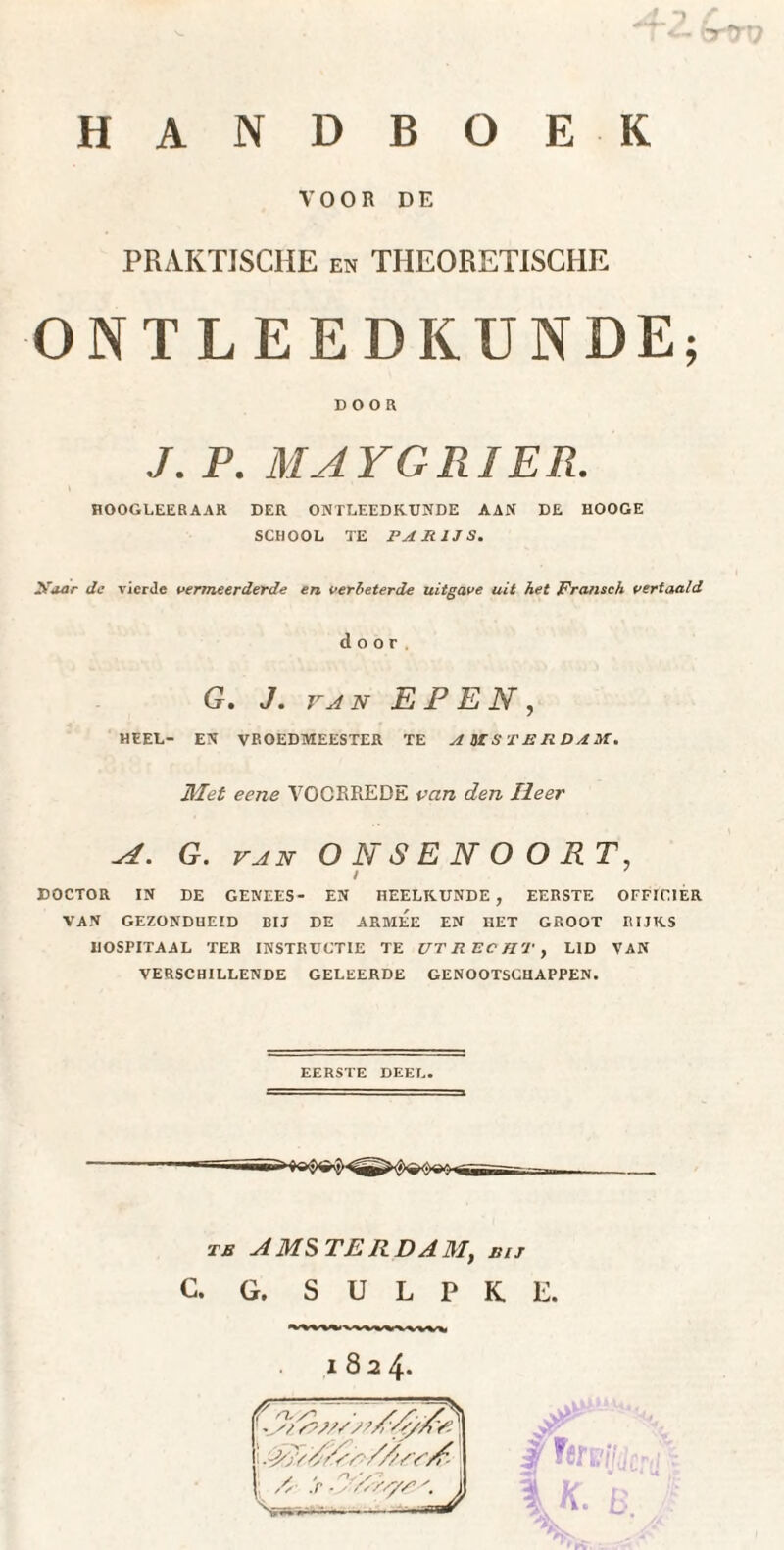 VOOR DE PRAKTISCHE en THEORETISCHE ONTLEEDKUNDE; DOOR J. P. MAYGRIER. HOOGLEERAAR DER ONTLEEDKUNDE AAN DE HOOGE SCHOOL TE PARIJS. 2hTaar de vicrJe vermeerderde en verbeterde uitgave uit het Fransch vertaald door G. J. va 2v EPEN, HEEL- EN VROEDMEESTER TE AMSTERDAM. Met eene VOORREDE van den Heer aI . G. va N O NSENOOPT. i DOCTOR IN DE GENEES- EN HEELKUNDE , EERSTE OFFICIER VAN GEZONDHEID BIJ DE ARMEE EN HET GROOT RIJKS HOSPITAAL TER INSTRUCTIE TE UTRECHT, LID VAN VERSCHILLENDE GELEERDE GENOOTSCHAPPEN. EERSTE DEEL. -■ TB A MS TE R DA Mt bij C. G. S U L P K E. JT jj Titeifi I K. £ 1824. ' -si /'//> # I ■PPSrAV' ///Yy/’ S» ^ > .y/Ws/s