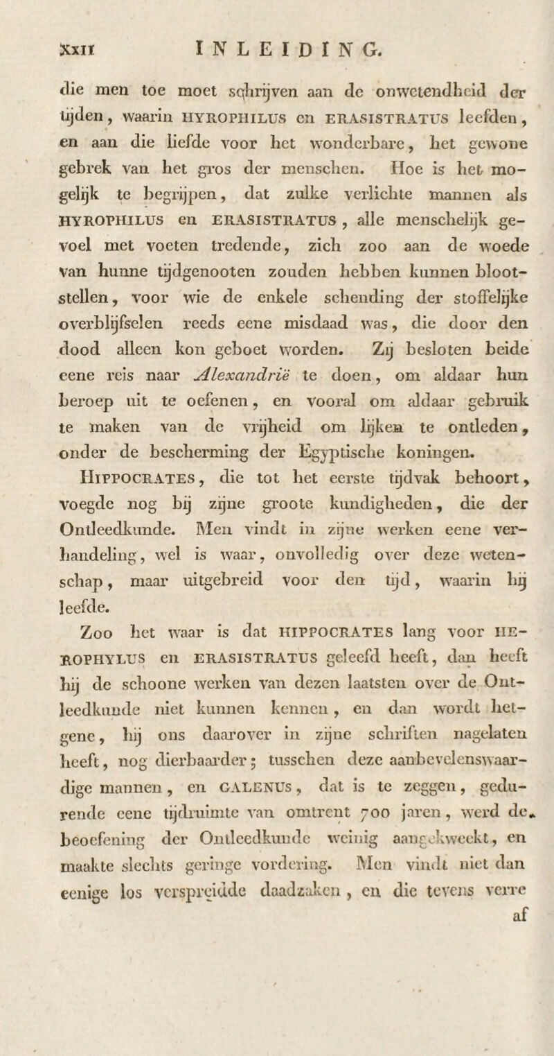 die men toe moet sqhrijven aan de onwetendheid der tijden, waarin Hyrophilus en erasistratüs leefden, en aan die liefde voor het wonderbare, het gewone gebrek van het gros der menschcn. Hoe is het mo¬ gelijk te begrijpen, dat zulke verlichte mannen als HYROPHILUS en ERASISTRATÜS , alle menschelijk ge¬ voel met voeten tredende, zich zoo aan de woede Van hunne tijdgenooten zouden hebben kunnen bloot¬ stellen, voor wie de enkele schending der stoffelijke overblijfselen reeds ccne misdaad was, die door den dood alleen kon geboet worden. Zij besloten beide cene reis naar Alexandrie te doen, om aldaar hun beroep uit te oefenen, en vooral om aldaar gebruik te maken van de vrijheid om lijken te ontleden, onder de bescherming der Egyptische koningen. Hippocrates , die tot het eerste tijdvak behoort, voegde nog bij zijne groote kundigheden, die der Ontleedkunde. Men vindt in zijne werken eene ver¬ handeling, wel is waar, onvolledig over deze weten¬ schap , maar uitgebreid voor den tijd, waarin hij leefde. Zoo het waar is dat HIPPOCRATES lang voor IIE- ROPHYLUS en erasistratüs geleefd heeft, dan heeft hij de schoone werken van dezen laatsten over de Ont¬ leedkunde niet kunnen kennen, en dan wordt het- gene, hij ons daarover in zijne schriften nagelaten heeft, nog dierbaarder ; tusschen deze aanbevelcnsw aar¬ dige mannen, en GALENüs , dat is te zeggen, gedu¬ rende cene tijdruimte van omtrent 700 jaren, werd de* beoefening der Ontleedkunde weinig aangekweekt, en maakte slechts geringe vordering. Men vindt niet dan eenige los verspreidde daadzaken , en die tevens verre af