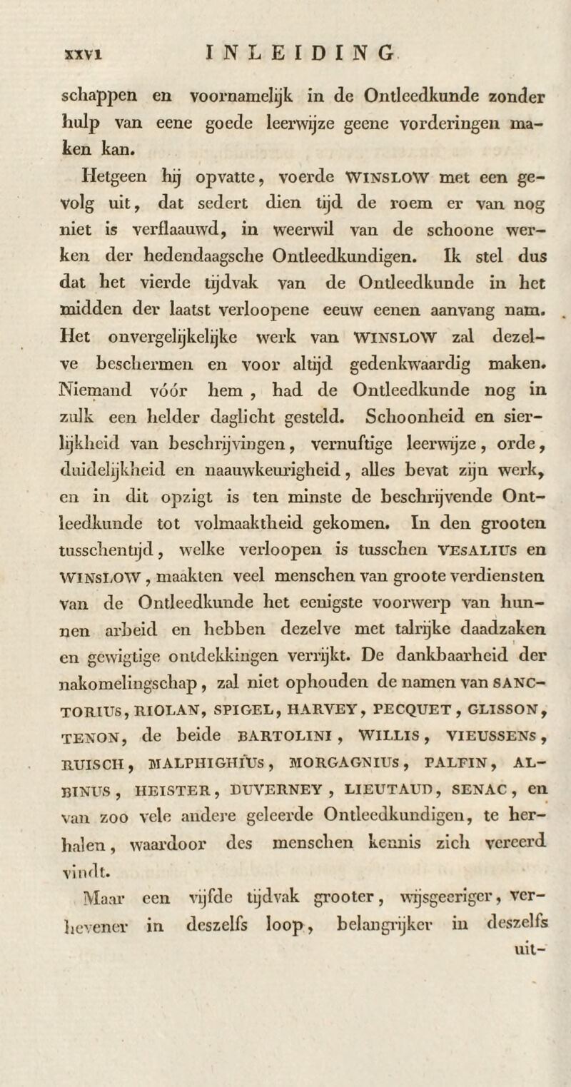 schappen en voornamelijk in de Ontleedkunde zonder hulp van eene goede leerwijze geene vorderingen ma¬ ken kan. Hetgeen hij opvatte, voerde WINSLOW met een ge¬ volg uit, dat sedert dien tijd de roem er van nog niet is verflaauwd, in weerwil van de schoone wer¬ ken der hedendaagsche Ontleedkundigen. Ik stel dus dat het vierde tijdvak van de Ontleedkunde in het midden der laatst verloopene eeuw eenen aanvang nam. Het onvergelijkelijke werk van WINSLOW zal dezel¬ ve beschermen en voor altijd gedenkwaardig maken. Niemand vóór hem , had de Ontleedkunde nog in zulk een helder daglicht gesteld. Schoonheid en sier¬ lijkheid van beschrijvingen, vernuftige leerwijze , orde, duidelijkheid en naauwkeurigheid, alles bevat zijn werk, en in dit opzigt is ten minste de beschrijvende Ont¬ leedkunde tot volmaaktheid gekomen. In den grooten tusschentijd, welke verloopen is tusschen VEsALius en WINSLOW, maakten veel menschen van groote verdiensten Van de Ontleedkunde het eenigste voorwerp van hun¬ nen arbeid en hebben dezelve met talrijke daadzaken en gewigtige ontdekkingen verrijkt. De dankbaarheid der nakomelingschap, zal niet ophouden de namen van SANC- TORIUS, RIOLAN, SPIGEL, HARVEY, PECQUET , GLISSON, tenon, de beide bartolini , Willis, vieussens, RUI SCI!, MALPHIGHIUS, MORGAGNIUS, PALFIN, AL— BINUS , HEISTER, DUVERNEY , LIEUTAUD, SENAC , en van zoo vele andere geleerde Ontleedkundigen, te her¬ halen , waardoor des menschen kennis zich vereerd vindt. Maar een vijfde tijdvak grooter, wrjsgecrigcr, ver¬ hevener in deszelfs loop, belangrijker in deszelfs uit-