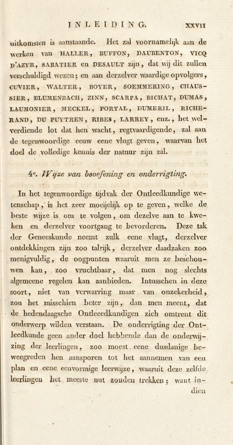 uitkomsten is aanstaande. Het zal voornamelijk aan de werken van HALLER, BUFFON, DAUBENTON, vi CQ D'AZYlt, SABATIER en DESAULT zijn, dat wij dit zullen verschuldigd wezen ; en aan derzelver waardige opvolgers, CUVIER, WALTER, BOYER, SOEMMERING , CIIAUS- SIER, ELUMENBACH, ZINN, SCARPA, BICHAT, DUMAS, LAUMONIER, MECKEL, PORTAL, DUMERIL, RICHE— RAND, DU PUYTREN, RIBES, LARREY, enz., het wel¬ verdiende lot dat hen wacht, regtvaardigende, zal aan de tegenwoordige eeuw eene vlagt geven, waarvan het doel de volledige kennis der natuur zijn zal. 4°. JVijze van beoefening en onderrigting. In het tegenwoordige tijdvak der Ontleedkundige we¬ tenschap , is het zeer moeijelijk op te geven, welke de beste wijze is om te volgen, om dezelve aan te kwe¬ ken en derzelver voortgang te bevorderen. Deze tak der Geneeskunde neemt zulk eene vlugt, derzelver ontdekkingen zijn zoo talrijk, dei’zelver daadzaken zoo menigvuldig, de oogpunten waaruit men ze beschou¬ wen kan, zoo vruchtbaar, dat men nog slechts algemeene regelen kan aanbieden. Intusschen in deze soort, niet van verwarring maar van onzekerheid, zou het misschien beter zijn, dan men meent, dat de hedendaagsche Ontleeedkundigen zich omtrent dit onderwerp wilden verstaan. De onderrigting der Ont¬ leedkunde geen ander doel hebbende dan de onderwij¬ zing der leerlingen, zoo moest eene dusdanige be¬ weegreden hen aansporen tot het aannemen van een plan en eene eenvormige leerwijze, waaruit deze zelfde leerlingen het meeste nut zouden trekken 5 want in¬ dien