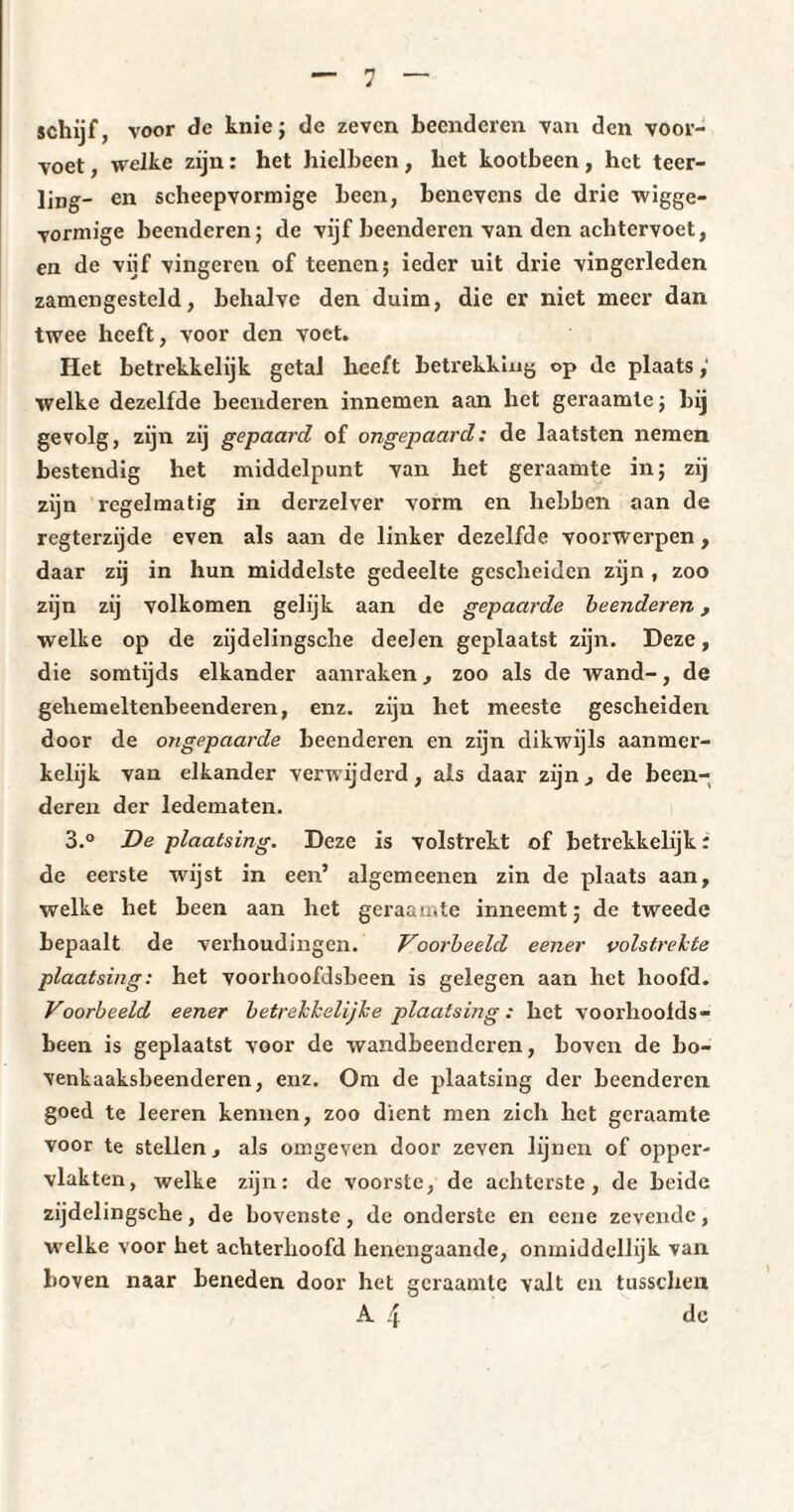 schijf, voor de knie; de zeven beenderen van den voor¬ voet , welke zijn : het hielbeen, liet kootbeen, het teer¬ ling- en scheepvormige been, benevens de drie wigge¬ vormige beenderen; de vijf beenderen van den achtervoet, en de vijf vingeren of teenen; ieder uit drie vingerleden zamengestcld, behalve den duim, die er niet meer dan twee heeft, voor den voet. Het betrekkelijk getal heeft betrekking op Je plaats ; welke dezelfde beenderen innemen aan het geraamte; bij gevolg, zijn zij gepaard of ongepaard: de laatsten nemen bestendig het middelpunt van het geraamte in; zij zijn regelmatig in dcrzelver vorm en hebben aan de regterzijde even als aan de linker dezelfde voorwerpen , daar zij in hun middelste gedeelte gescheiden zijn , zoo zijn zij volkomen gelijk aan de gepaarde beenderen, welke op de zijdelingsche deeJen geplaatst zijn. Deze, die somtijds elkander aanraken, zoo als de wand-, de gehemeltenbeenderen, enz. zijn het meeste gescheiden door de ongepaarde beenderen en zijn dikwijls aanmer¬ kelijk van elkander verwijderd, als daar zijn., de been¬ deren der ledematen. 3.° De plaatsing. Deze is volstrekt of betrekkelijk : de eerste wijst in een’ algemeenen zin de plaats aan, welke het been aan het geraamte inneemt; de tweede bepaalt de verhoudingen. Voorbeeld eener volstrekte plaatsing: het voorhoofdsbeen is gelegen aan het hoofd. Voorbeeld eener betrekkelijhe plaatsing : het voorhoofds¬ been is geplaatst voor de wandbeendcren, boven de bo¬ venkaaksbeenderen, enz. Om de plaatsing der beenderen goed te leeren kennen, zoo dient men zich het geraamte voor te stellen, als omgeven door zeven lijnen of opper¬ vlakten, welke zijn: de voorste, de achterste, de beide zijdelingsche, de bovenste, de onderste en eene zevende, welke voor het achterhoofd henengaande, onmiddellijk van boven naar beneden door het geraamte valt en tusschen A 4 de