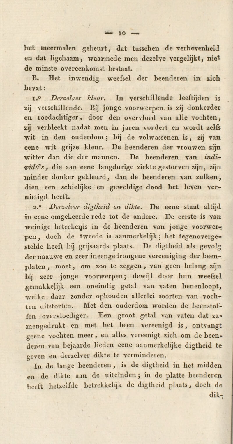 ' / • — 10 — het meermalen gebeurt, dat tusschen de verhevenheid en dat ligchaam, waarmede men dezelve vergelijkt, niet de minste overeenkomst bestaat. B. Het inwendig weefsel der beenderen in zich bevat : 1. ° Derzelver Icleur. In verschillende leeftijden is zij verschillende. Bij jonge voorwerpen is zij donkerder en roodachtiger, door den overvloed van alle vochten, zij verbleekt nadat men in jaren vordert en wordt zelfs wit in den ouderdom ; bij de volwassenen is, zij van eene wit grijze kleur. De beenderen der vrouwen zijn witter dan die der mannen. De beenderen van indi¬ vidus , die aan eene langdurige ziekte gestorven zijn, zijn minder donker gekleurd, dan de beenderen van zulken, dien een schielijke en geweldige dood het leven ver¬ nietigd heeft. 2. ° Derzelver digtheid en dikte. De eene staat altijd in eene omgekeerde rede tot de andere. De eerste is van weinige beteekeqis in de beenderen van jonge voorwer¬ pen , doch de tweede is aanmerkelijk ; het tegenoverge¬ stelde heeft bij grijsaards plaats. De digtheid als gevolg der naauwe en zeer ineengedrongene vereeniging der been¬ platen, moet, om zoo te zeggen, van geen belang zijn bij zeer jonge voorwerpen; dewijl door hun weefsel gemakkelijk een oneindig getal van vaten lienenloopt, welke daar zonder ophouden allerlei soorten van voch¬ ten uitstorten. Met den ouderdom worden de beenstof- fen overvloediger. Een groot getal van vaten dat za- mengedrukt en met het been vereenigd is, ontvangt geene vochten meer, en alles vereenigt zich om de been¬ deren van bejaarde lieden eene aanmerkelijke digtheid te geven en derzelver dikte te verminderen. In de lange beenderen , is de digtheid in het midden en de dikte aan de uiteinden ; in de platte beenderen heeft hetzelfde betrekkelijk de digtheid plaats, doch de