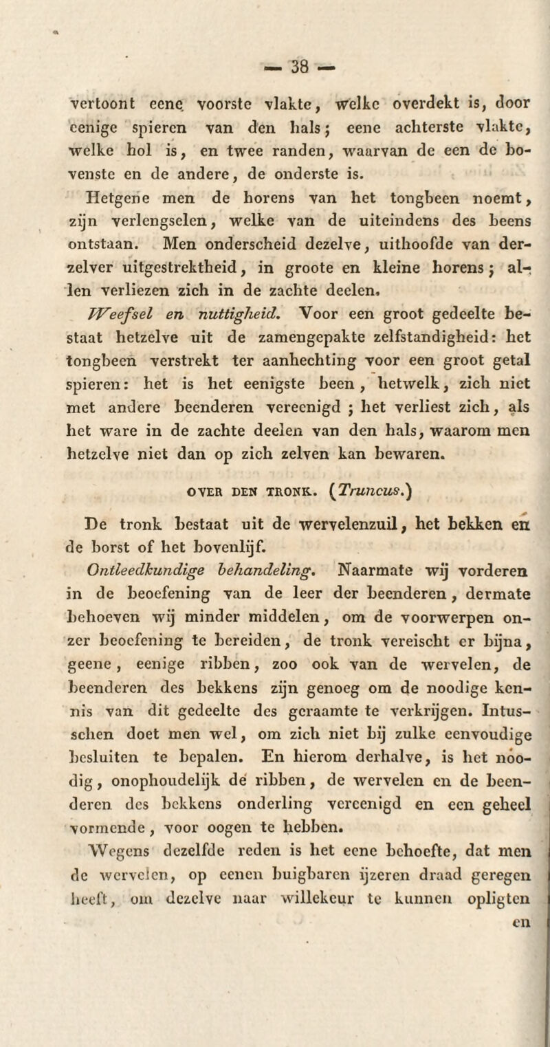 vertoont eene voorste vlakte, welke overdekt is, door cenige spieren van den hals; eene achterste vlakte, welke hol is, en twee randen, waarvan de een de bo¬ venste en de andere, de onderste is. Hetgene men de horens van het tongbeen noemt, zijn verlengselen, welke van de uiteindens des beens ontstaan. Men onderscheid dezelve, uithoofde van der- zelver uitgestrektheid, in groote en kleine horens ; air ien verliezen zich in de zachte deelen, Weefsel en nuttigheid. Voor een groot gedeelte be¬ staat hetzelve uit de zamengepakte zelfstandigheid: het tongbeen verstrekt ter aanhechting voor een groot getal spieren: het is het eenigste been, hetwelk, zich niet met andere beenderen vereenigd ; het verliest zich, als het ware in de zachte deelen van den hals, waarom men hetzelve niet dan op zich zelven kan bewaren. OVER DEN TRONK. (TrWlCUS.) De tronk bestaat uit de wervelenzuil, het bekken en de borst of het bovenlijf. Ontleedkundige behandeling. Naarmate wij vorderen in de beoefening van de leer der beenderen, dermate behoeven wij minder middelen, om de voorwerpen on¬ zer beoefening te bereiden, de tronk vereischt cr bijna, geene, eenige ribben, zoo ook van de wervelen, de beenderen des bekkens zijn genoeg om de noodige ken¬ nis van dit gedeelte des geraamte te verkrijgen. Intus- schen doet men wel, om zich niet bij zulke eenvoudige besluiten te bepalen. En hierom derhalve, is het nóo- dig, onophoudelijk dé ribben, de wervelen en de been¬ deren des bekkens onderling vereenigd en een geheel vormende , voor oogen te hebben. Wegens dezelfde reden is het eene behoefte, dat men de wervelen, op ccncn buigbaren ijzeren draad geregen heeft, om dezelve naar willekeur te kunnen opligtcn en