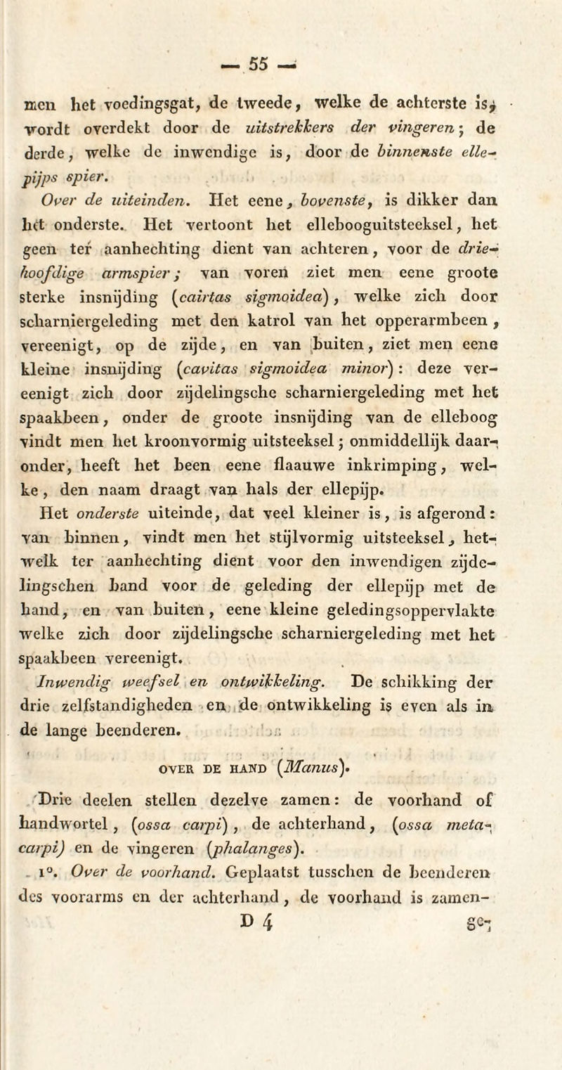 men het voedingsgat, de tweede, welke de achterste is^ wordt overdekt door de uitstrekkers der vingeren ■ de derde, welke de inwendige is, door de binnenste elle- pijps spier. Over de uiteinden. Het cene, bovenste, is dikker dan het onderste. Het vertoont het ellebooguitsteeksel, het geen ter aanhechting dient van achteren, voor de drie¬ hoofdige armspier; van voren ziet men eene groote sterke insnijding (cairtas sigmoidea), welke zich door scharniergeleding met den katrol van het opperarmbeen , vereenigt, op de zijde, en van buiten, ziet men eene kleine insnijding (cavitas sigmoidea minor') : deze ver¬ eenigt zich door zijdelingsche scharniergeleding met het spaakbeen, onder de groote insnijding van de elleboog vindt men het kroonvormig uitsteeksel ; onmiddellijk daar¬ onder, heeft het been eene flaauwe inkrimping, wel¬ ke , den naam draagt van hals der ellepijp. Het onderste uiteinde, dat veel kleiner is, is afgerond : van binnen, vindt men het stijlvormig uitsteeksel, het¬ welk ter aanhechting dient voor den inwendigen zijde- lingschen band voor de geleding der ellepijp met de hand, en van buiten, eene kleine geledingsoppervlakte welke zich door zijdelingsche scharniergeleding met het spaakbeen vereenigt. Inwendig weefsel en ontwikkeling. De schikking der drie zelfstandigheden en de ontwikkeling is even als in, de lange beenderen. OVER DE hand (Manus). Drie deelen stellen dezelve zamen : de voorhand of handwortel, (ossa carpi) , de achterhand, (ossa meta~ caipij en de vingeren (phalanges). i°. Over de voorhand. Geplaatst tusschen de beenderen des voorarms en der achterhand, dc voorhand is zamen- D 4 ge-