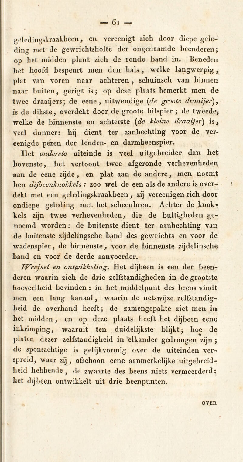 — Gi — gclcdingskraakbecn, en vcrccnigt zich door diepe gele¬ ding met de gcwrichtsboltc der ongenaamde beenderen; op het midden plant zich de ronde band in. Beneden het hoofd bespeurt men den hals, welke langwerpig f plat van voren naar achteren, schuinsch van binnen naar buiten, gerigt is ; op deze plaats bemerkt men de twee draaijers; de eene, uitwendige (de groots draaijer), is de dikste, overdekt door de groote bilspier ; de tweede, welke de binnenste en achterste [de kleine draaijer) is, veel dunner: hij dient ter aanhechting voor de ver- eenigdc pezen der lenden* en darmbeenspier. Het onderste uiteinde is veel uitgebreider dan het bovenste, het vertoont twee afgeronde verhevenheden aan de eene zijde, en plat aan de andere, men noemt hen dijbeenknokkels : zoo wel de een als de andere is over¬ dekt met een geledingskraakbeen, zij vereenigen zich door ondiepe geleding met het scheenbeen. Achter de knok» hels zijn twee verhevenheden, die de bultigheden ge¬ noemd worden : de buitenste dient ter aanhechting van de buitenste zijdelingsche band des gewrichts en voor de wadenspier, de binnenste, voor de binnenste zijdelinsche band en voor de derde aanvoerder. JVeefsel en ontwikkeling. Het dijbeen is een der been¬ deren waarin zich de drie zelfstandigheden in de gx'ootste hoeveelheid bevinden : in het middelpunt des beens vindt men een lang kanaal, waarin de netswijze zelfstandig¬ heid de overhand heeft ; de zamengepakte ziet men in het midden, en op deze plaats heeft het dijbeen eene inkrimping, Avaaruit ten duidelijkste blijkt; hoe de platen dezer zelfstandigheid in elkander gedrongen zijn ; de sponsachtige is gelijkvormig over de uiteinden ver¬ spreid, waar zij , ofschoon eene aanmerkelijke uitgebreid¬ heid hebbende } de zwaarte des beens niets vermccxdcrd ; het dijbeen ontwikkelt uit drie beenpunten.