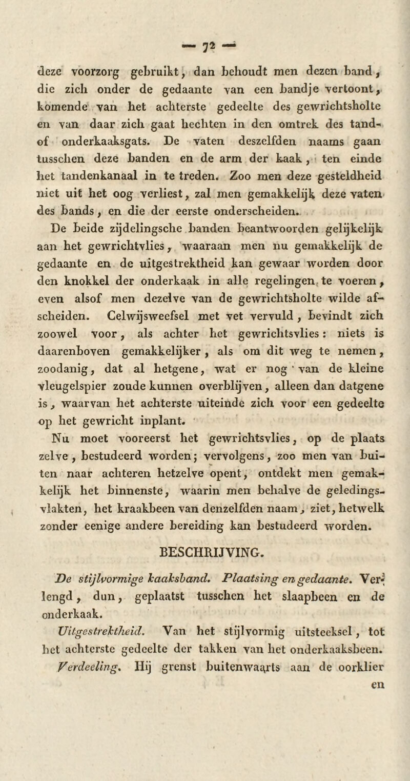 deze voorzorg gebruikt, dan behoudt men dezen band, die zich onder de gedaante van een bandje vertoont, komende van het achterste gedeelte des gewrichtsholte en van daar zich gaat hechten in den omtrek des tand- of onderkaaksgats. De vaten deszelfden naams gaan tusschen deze banden en de arm der kaak , ten einde het tandenkanaal in te treden. Zoo men deze gesteldheid niet uit het oog verliest, zal men gemakkelijk deze vaten des bands , en die der eerste onderscheiden. De beide zijdelingsche banden beantwoorden gelijkelijk aan het gewrichtvlies , waaraan men nu gemakkelijk de gedaante en de uitgestrektheid kan gewaar worden door den knokkel der onderkaak in alle regelingen te voeren , even alsof men dezelve van de gewrichtsholte wilde af¬ scheiden. Celwijsweefsel met vet vervuld , bevindt zich zoowel voor, als achter het gewrichtsvlies : niets is daarenboven gemakkelijker , als om dit weg te nemen, zoodanig, dat al hetgene, wat er nog ' van de kleine vleugelspier zoude kunnen overblijven, alleen dan datgene is , waarvan het achterste uiteinde zich voor een gedeelte op het gewricht inplant. Nu moet vooreerst het gewrichtsvlies, op de plaats zelve , bestudeerd worden ; vervolgens, zoo men van bui¬ ten naar achteren hetzelve opent, ontdekt men gemak¬ kelijk het binnenste, waarin men behalve de geledings- vlakten, het kraakbeen van denzelfden naam, ziet, hetwelk zonder eenige andere bereiding kan bestudeerd worden. BESCHRIJVING. De stijlvormige kaaksband. Plaatsing en gedaante. Ver* lengd, dun, geplaatst tusschen het slaapbeen en de onderkaak. Uitgestrektheid. Van het stijlvormig uitsteeksel, tot het achterste gedeelte der takken van het onderkaaksbeen. Verdeding. Hij grenst buitenwaarts aan de oorklier en