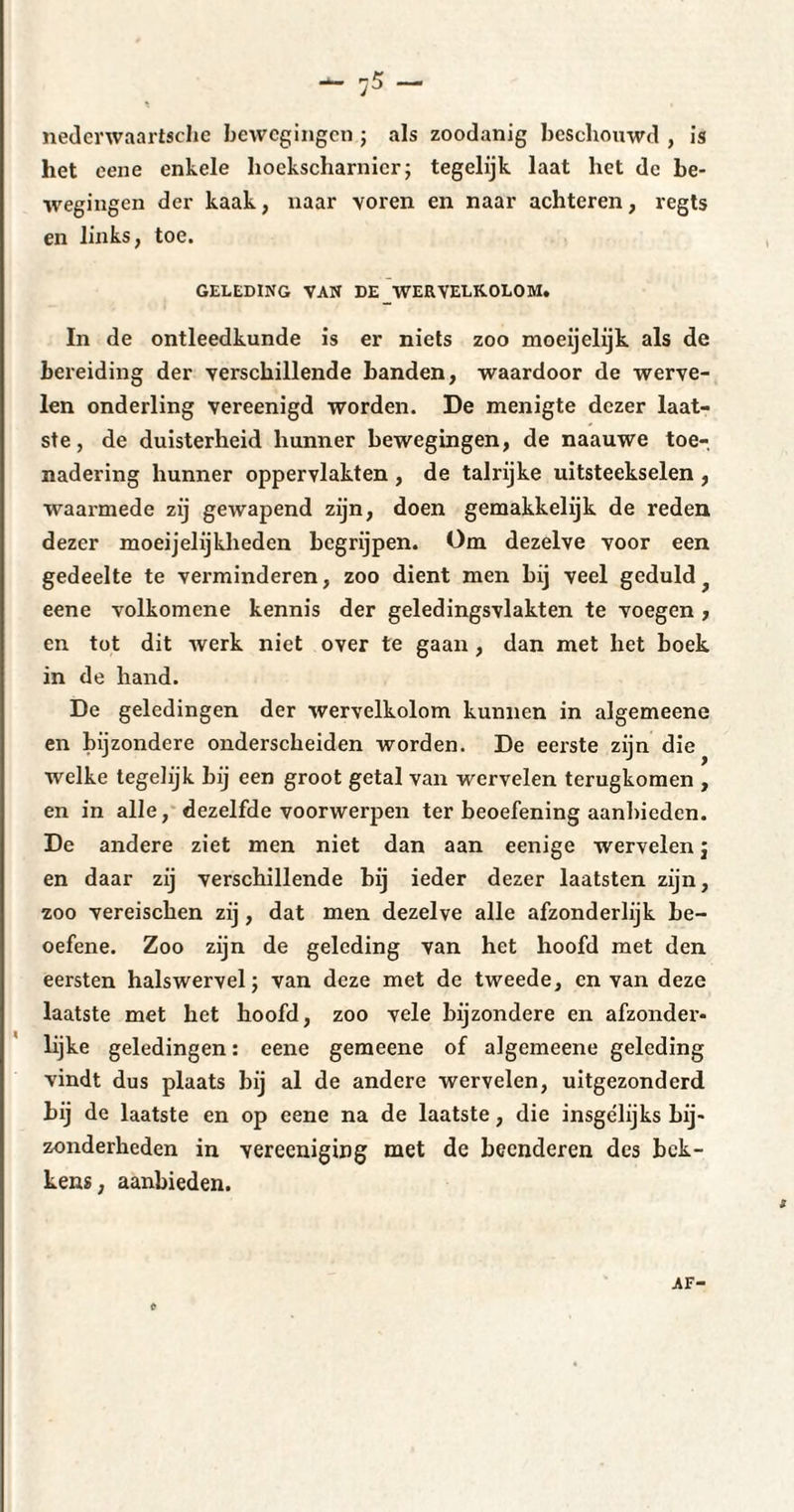 _ r-5 _ ;J nedenvaarisclie bewegingen ; als zoodanig beschouwd , is het eene enkele hockscharnicr; tegelijk laat het de be¬ wegingen der kaak, naar voren en naar achteren, regts en links, toe. GELEDING VAN DE WERVELKOLOM. In de ontleedkunde is er niets zoo moeijelijk als de bereiding der verschillende banden, waardoor de werve¬ len onderling vereenigd worden. De menigte dezer laat¬ ste, de duisterheid hunner bewegingen, de naauwe toe¬ nadering hunner oppervlakten , de talrijke uitsteekselen , waarmede zij gewapend zijn, doen gemakkelijk de reden dezer moeijelijkheden begrijpen. Om dezelve voor een gedeelte te verminderen, zoo dient men bij veel geduld eene volkomene kennis der geledingsvlakten te voegen , en tot dit werk niet over te gaan, dan met liet boek in de hand. De geledingen der wervelkolom kunnen in algemeene en bijzondere onderscheiden worden. De eerste zijn die welke tegelijk bij een groot getal van wervelen terugkomen , en in alle, dezelfde voorwerpen ter beoefening aanbieden. De andere ziet men niet dan aan eenige wervelen $ en daar zij verschillende bij ieder dezer laatsten zijn, zoo vereischen zij, dat men dezelve alle afzonderlijk be- oefene. Zoo zijn de geleding van het hoofd met den eersten halswervel ; van deze met de tweede, en van deze laatste met het hoofd, zoo vele bijzondere en afzonder¬ lijke geledingen : eene gemeene of algemeene geleding vindt dus plaats bij al de andere wervelen, uitgezonderd hij de laatste en op eene na de laatste, die insgelijks bij¬ zonderheden in vereeniging met de beenderen des bek¬ kens, aanbieden. AF-