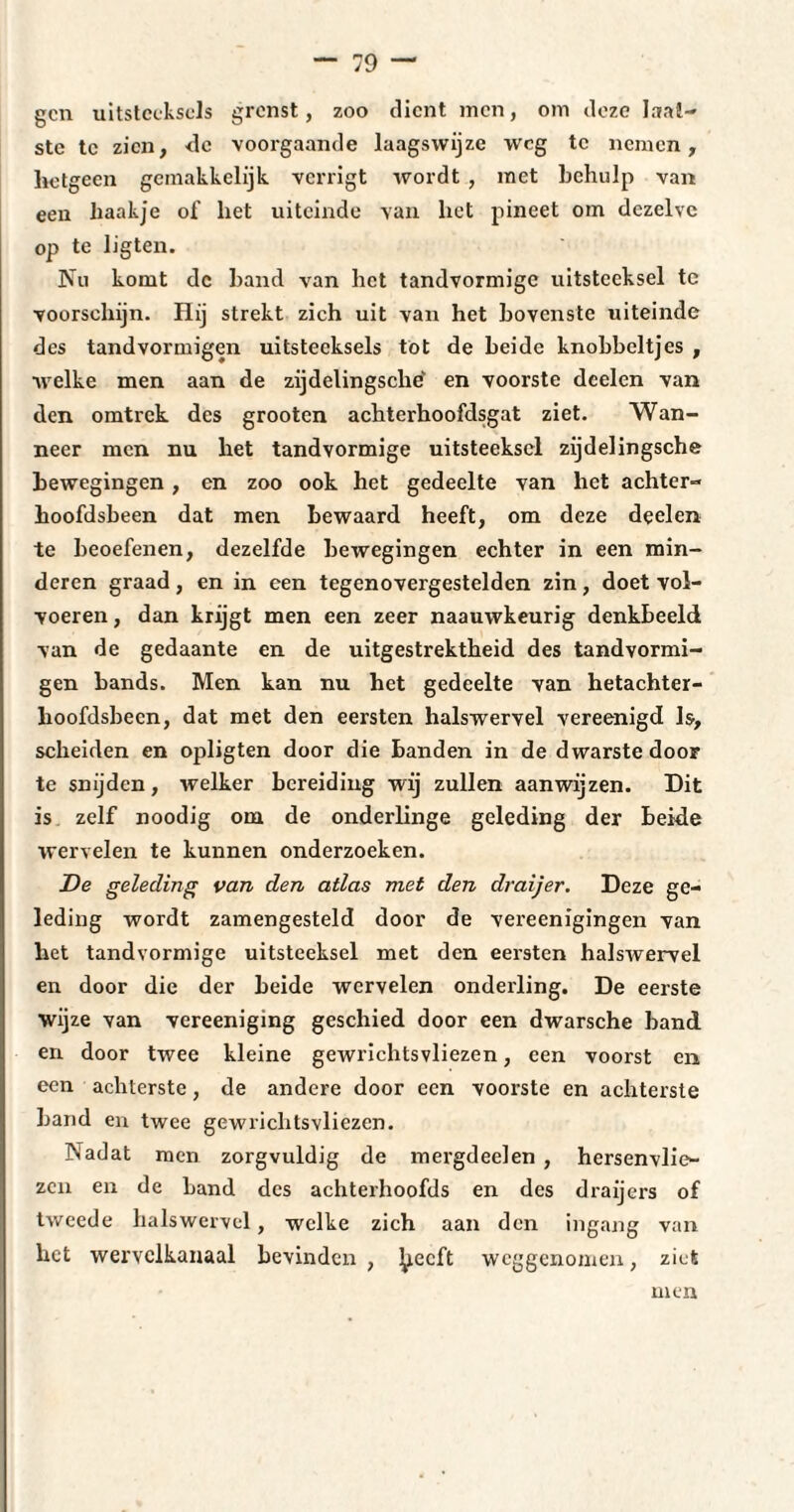 gen uitsteeksels grenst, zoo dient men, om deze laat¬ ste te zien, <le voorgaande laagswijze weg te nemen, hetgeen gemakkelijk verrigt wordt , met behulp van een haakje of het uiteinde van liet pincet om dezelve op te lig ten. Nu komt dc band van het tandvormige uitsteeksel te voorschijn. Hij strekt zich uit van het bovenste uiteinde des tandvormigen uitsteeksels tot de beide knobbeltjes , welke men aan de zijdelingsche' en voorste dcelen van den omtrek des grooten achterhoofdsgat ziet. Wan¬ neer men nu het tandvormige uitsteeksel zijdelingsche bewegingen , en zoo ook het gedeelte van het achter- hoofdsbeen dat men bewaard heeft, om deze deelen te beoefenen, dezelfde bewegingen echter in een min¬ deren graad, en in een tegenovergestelden zin, doet vol¬ voeren , dan krijgt men een zeer naauwkeurig denkbeeld van de gedaante en de uitgestrektheid des tandvormi¬ gen bands. Men kan nu het gedeelte van hetachter- hoofdsbeen, dat met den eersten halswervel vereenigd Is, scheiden en opligten door die banden in de dwarste door te snijden, welker bereiding wij zullen aanwijzen. Dit is zelf noodig om de onderlinge geleding der beide wervelen te kunnen onderzoeken. De geleding van den atlas met den draijer. Deze ge¬ leding wordt zamengesteld door de vereenigingen van het tandvormige uitsteeksel met den eersten halswervel en door die der beide wervelen onderling. De eerste wijze van vereeniging geschied door een dwarsche band. en door twee kleine gewrichtsvliezen, een voorst en een achterste, de andere door een voorste en achterste band en twee gewrichtsvliezen. Nadat men zorgvuldig de mergdeelen , hersenvlie¬ zen en de band des achterhoofds en des draijers of tweede halswervel, welke zich aan den ingang van het wervclkanaal bevinden , ^iecft weggenomen, ziet men