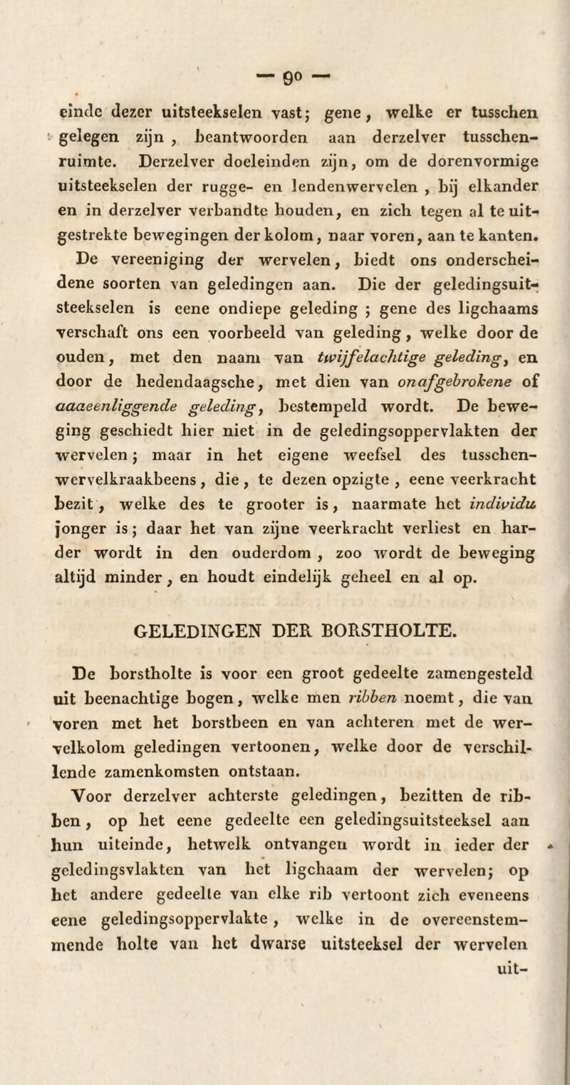 einde dezer uitsteekselen vast ; gene, welke er tusschen gelegen zijn , beantwoorden aan derzelver tusschen- ruimte. Derzelver doeleinden zijn, om de dorenvormige uitsteekselen der rugge- en lendenwervelen , bij elkander en in derzelver verbandte houden, en zich tegen al te uit¬ gestrekte bewegingen der kolom, naar voren, aan te kanten. De vereeniging der wervelen, biedt ons onderschei¬ dene soorten van geledingen aan. Die der geledingsuit- steekselen is eene ondiepe geleding ; gene des ligchaams verschaft ons een voorbeeld van geleding, welke door de ouden, met den naam van twijfelachtige geleding, en door de hedendaagsche, met dien van onafgebrokene of aaaeenliggende geleding, bestempeld wordt. De bewe¬ ging geschiedt hier niet in de geledingsoppervlakten der wervelen ; maar in het eigene weefsel des tusschen- wervelkraakbeens , die , te dezen opzigte , eene veerkracht bezit, welke des te grooter is, naarmate het individu. jonger is ; daar het van zijne veerkracht verliest en har¬ der wordt in den ouderdom , zoo wordt de beweging altijd minder, en houdt eindelijk geheel en al op. GELEDINGEN DER BORSTHOLTE. De borstholte is voor een groot gedeelte zamengesteld uit beenachtige hogen, welke men ribben noemt, die van voren met het borstbeen en van achteren met de wer¬ velkolom geledingen vertoonen, welke door de verschil¬ lende zamenkomsten ontstaan. Voor derzelver achterste geledingen, bezitten de rib¬ ben , op het eene gedeelte een geledingsuitsteeksel aan hun uiteinde, hetwelk ontvangen wordt in ieder der * gclcdingsvlakten van het ligchaam der wervelen ; op het andere gedeelte van elke rib vertoont zich eveneens eene geledingsoppervlakte, welke in de overeenstem¬ mende holte van het dwarse uitsteeksel der wervelen uit-