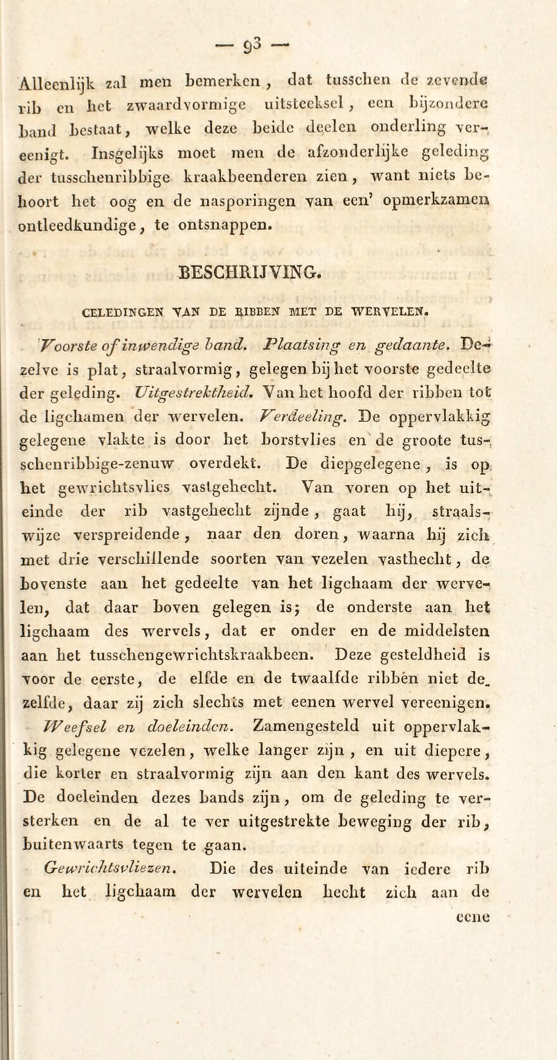 — ö3 — Alleenlijk zal men bemerken , Jat tusschen Je zevende rib en bet zwaarJvormige uitsteeksel, een bijzondere bami bestaat, welke Jeze beiJe Jeelcn onJerling ver- eenigt. Insgelijks moet men Je afzonJerlijke geleding der tusschenribbige kraakbeenderen zien , want niets be¬ hoort het oog en de nasporingen van een’ opmerkzamen ontleedkundige, te ontsnappen. BESCHRIJVING. GELEDINGEN VAN DE RIBBEN MET DE WERVELEN. Voorste of inwendige hand. Plaatsing en gedaante. De¬ zelve is plat, straalvormig, gelegen bij het voorste gedeelte der geleding. Uitgestrektheid. Van bet hoofd der ribben tot de ligchamen der wervelen. Verdeeling. De oppervlakkig gelegene vlakte is door het borstvlies en de groote tus- schenribbige-zenuw overdekt. De diepgelegene , is op liet gewrichtsvlies vastgehecht. Van voren op het uit¬ einde der rib vastgehecht zijnde , gaat hij, straais- wijze verspreidende, naar den doren, waarna hij zich met drie verschillende soorten van vezelen vasthecht, de bovenste aan het gedeelte van het ligchaam der werve¬ len, dat daar boven gelegen is ; de onderste aan het ligchaam des wervels, dat er onder en de middelsten aan het tusschengewrichtskraakbeen. Deze gesteldheid is voor de eerste, de elfde en de twaalfde ribhèn niet de. zelfde, daar zij zich slechts met eenen wervel vereenigen. Weefsel en doeleinden. Zamengesteld uit oppervlak¬ kig gelegene vezelen, welke langer zijn , en uit diepere, die korter en straalvormig zijn aan den kant des wervels. De doeleinden dezes bands zijn, om de geleding te ver¬ sterken en de al te ver uitgestrekte beweging der rib, buitenwaarts tegen te gaan. Gewrichtsvliezen. Die des uiteinde van iedere rib en het ligchaam der wervelen hecht zich aan de ccne