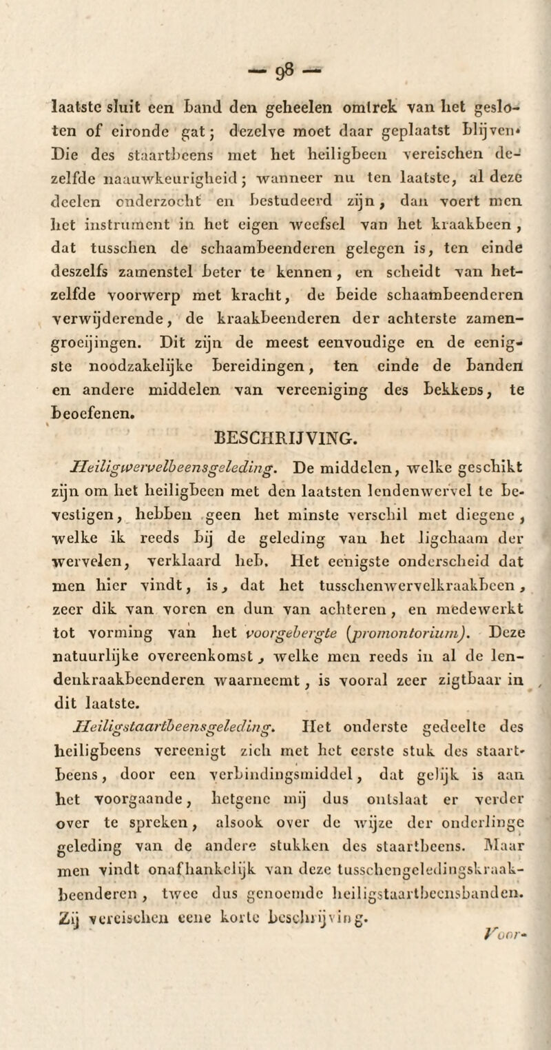 -9»- laatste sluit een Land den geheelen omlrek van het geslo¬ ten of eironde gat; dezelve moet daar geplaatst blijven* Die des staartheens met het heiligbeen vereischen de¬ zelfde naauwkeurigheid ; wanneer nu ten laatste, al deze dcelen onderzocht en bestudeerd zijn, dan voert men het instrument in het eigen weefsel van het kraakbeen , dat tusschen de schaambeenderen gelegen is, ten einde deszelfs zamenstel beter te kennen, en scheidt van het¬ zelfde voorwerp met kracht, de beide schaambeenderen verwijderende, de kraakbeenderen der achterste zamen- groeijingen. Dit zijn de meest eenvoudige en de eenig- ste noodzakelijkc bereidingen, ten einde de banden en andere middelen van verceniging des bekkeDS, te beoefenen. BESCHRIJVING. Heiligwervelbeensgeleding. De middelen, welke geschikt zijn om het heiligbeen met den laatsten lendenwervel te be¬ vestigen, hebben geen het minste verschil met diegene, welke ik reeds bij de geleding van het ligchaam der wervelen, verklaard heb. liet eenigste onderscheid dat men hier vindt, is, dat het tusschenwervelkraakbccn, zeer dik van voren en dun van achteren , en medewerkt tot vorming van het voorgebergte (promontoriurnj. Deze natuurlijke overeenkomst , welke men reeds in al de len¬ denkraakbeenderen waarneemt, is vooral zeer zigtbaar in dit laatste. ïleiligütaartbeensFeledlnsr. Het onderste eredeelte des heiligbeens vereenigt zich met het eerste stuk des staart- Lcens, door een verbindingsmiddel, dat gelijk is aan het voorgaande, hetgene mij dus onlslaat er verder over te spreken, alsook over de wijze der onderlinge geleding van de andere stukken des staartheens. Maar men vindt onafhankelijk van deze tusschcngeledingskraak- beenderen , twee dus genoemde heiligstaartbeensbanden. Zij vereischen cene korte beschrijving. Voor-