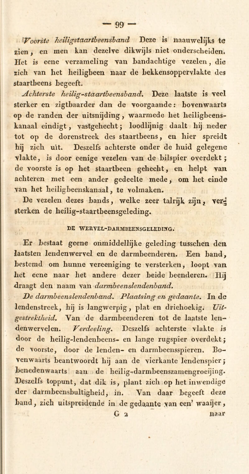 ''Voorste heiligstaartbeensband Deze is naauwelijks te zien, en men kan dezelve dikwijls niet onderscheiden. Het is eene verzameling van bandachtige vezelen, die zich van het heiligbeen naar de bekkensoppcrvlakte des staartheens begeeft. Achterste heilig-staartbeensband. Deze laatste is veel sterker en zigtbaarder dan de voorgaande : bovenwaarts op de randen der uitsnijding, waarmede liet hciligbeens- kanaal eindigt, vastgehecht j loodlijnig daalt hij neder tot op de dorenstreek des staartheens, en hier spreidt bij zich uit. Deszelfs achterste onder de huid gelegene vlakte, is door eenige vezelen van de bilspier overdekt ; de voorste is op het staartbeen gehecht, en helpt van achteren met een ander gedeelte mede, om het einde van het heiligbeenskanaal, te volmaken. De vezelen dezes bands, welke zeer talrijk zijn, ver^ sterken de heilig-staartbeensgeleding. DE WERVEL-DAUMBEENSGELEDING. Er bestaat geene onmiddellijke geleding tusschen den laatsten lendenwervel en de darmbeenderen. Een band, bestemd om hunne vereeniging te versterken, loopt van het eene naar het andere dezer beide beenderen. Hij draagt den naam van darmbeenslendenband. De darmbeenslendenband. Plaatsing en gedaante. In de lendenstreek, hij is langwerpig, plat en driehoekig.' Uit¬ gestrektheid. Van de darmbeenderen tot de laatste len- denwervelcn. Verdeeling. Deszelfs achterste vlakte is door de heilig-lendenbeens- en lange rugspicr overdekt ; de voorste, door de lenden- en darmbeensspieren. Bo¬ venwaarts beantwoordt hij aan de vierkante lendenspierj benedenwaarts aan de heilig-darmbecnszamengrocijing. Deszelfs toppunt, dat dik is, plant zich op het inwendige der darmbecnsbultigheid, in. Van daar begeeft deze band, zich uitspreidende in de gedaante .van een’ waaijer,