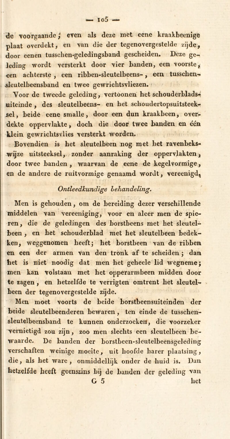 de voorgaande \ even als deze met eene kraakbeenige plaat overdekt, en van die der tegenovergestelde zijde, door eenen tusschen-geledingsband gescheiden. Deze ge¬ leding wordt versterkt door vier banden, een voorste, een achterste , een ribben-sleutelbeens-, een tusschen- sleutelbeensband en twee gewrichtsvliezen. Voor de tweede geleding, vertoonen het schouderblads-« uiteinde , des sleutelbeens- en het schoudertopsuitsteek- sel, beide eene smalle, door een dun kraakbeen, over¬ dekte oppervlakte, doch die door twee banden en één klein gewrichtsvlies versterkt worden. Bovendien is het sleutelbeen nog met het ravenbeks- wijze uitsteeksel, zonder aanraking der oppervlakten, door twee banden , waarvan de eene de kegelvormige, en de andere de ruitvormige genaamd wordt, vereenigd. Ontleedkundige behandeling. Men is gehouden, om de bereiding dezer verschillende middelen van vereeniging, voor en aleer men de spie¬ ren , die de geledingen des borstbeens met het sleutel¬ been , en het schouderblad met het sleutelbeen bedek¬ ken, weggenomen heeft; het borstbeen van de ribben en een der armen van den tronk af te scheiden ; dan het is niet noodig dat men het geheele lid wegneme; men kan volstaan met het opperarmheen midden door te zagen , en hetzelfde te verrigten omtrent het sleutel¬ been der tegenovergestelde zijde. Men moet voorts de beide borstbeensuiteinden der beide sleutelbeenderen bewaren , ten einde de tusschen- sleutelbeensband te kunnen onderzoeken, die voorzeker vernietigd zou zijn, zoo men slechts een sleutelbeen be¬ waarde. De banden der borstbeen-sleutelbeensgeleding verschaften weinige moeite, uit hoofde harer plaatsing, die, als het ware, onmiddellijk onder de huid is. Dan hetzelfde heeft geenszins bij de banden der geleding van