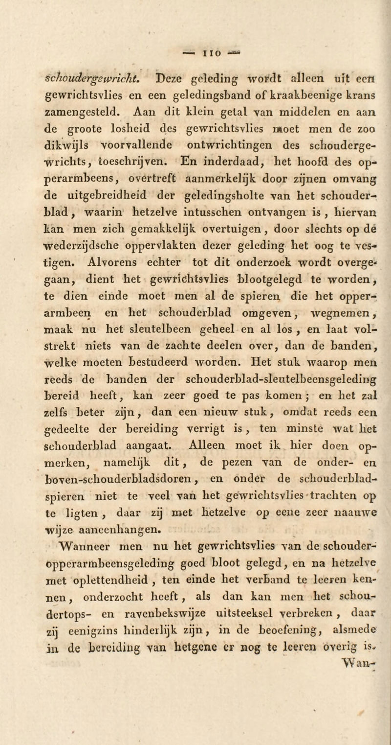 schoudergewricht. Deze geleding wordt alleen uit een gewrichtsvlies en een geledingsband of kraakbeenige krans zamengesteld. Aan dit klein getal van middelen en aan de groote losheid des gewrichtsvlies moet men de zoo dikwijls voorvallende ontwrichtingen des schouderge- wrichts, toeschrijven. En inderdaad, het hoofd des op- perarmbeens, overtreft aanmerkelijk door zijnen omvang de uitgebreidheid der geledingsholte van het schouder¬ blad , waarin hetzelve intusschen ontvangen is , hiervan kan men zich gemakkelijk overtuigen, door slechts op de wederzijdsche oppervlakten dezer geleding bet oog te ves¬ tigen. Alvorens echter tot dit onderzoek wordt overge¬ gaan, dient het gewrichtsvlies blootgelegd te worden, te dien einde moet men al de spieren die het opper- armbeen en het schouderblad omgeven, wegnemen, maak nu het sleutelbeen geheel en al los , en laat vol¬ strekt niets van de zachte deel en over, dan de banden, welke moeten bestudeerd worden. Het stuk waarop men reeds de banden der schouderblad-sleutelbecnsgeleding bereid heeft, kan zeer goed te pas komen ; en het zal zelfs beter zijn, dan een nieuw stuk, omdat reeds een gedeelte der bereiding verrigt is, ten minste wat het schouderblad aangaat. Alleen moet ik hier doen op¬ merken, namelijk dit, de pezen van de onder- en boven-schouderbladsdoren, en onder de schouderblad- spieren niet te veel van het gewrichtsvlies trachten op te ligten, daar zij met hetzelve op eene zeer naauwc wijze aaneenhangen. Wanneer men nu liet gewrichtsvlies van de schouder- oppcrarmbeensgelcding goed bloot gelegd, en na hetzelve met oplettendheid , ten einde bet verband te leeren ken¬ nen , onderzocht heeft , als dan kan men het schou- dertops- en ravenbekswijze uitsteeksel verbreken , daar zij eenigzins hinderlijk zijn, in de beoefening, alsmede in dc bereiding van hetgene er nog te leeren overig is* Wan-