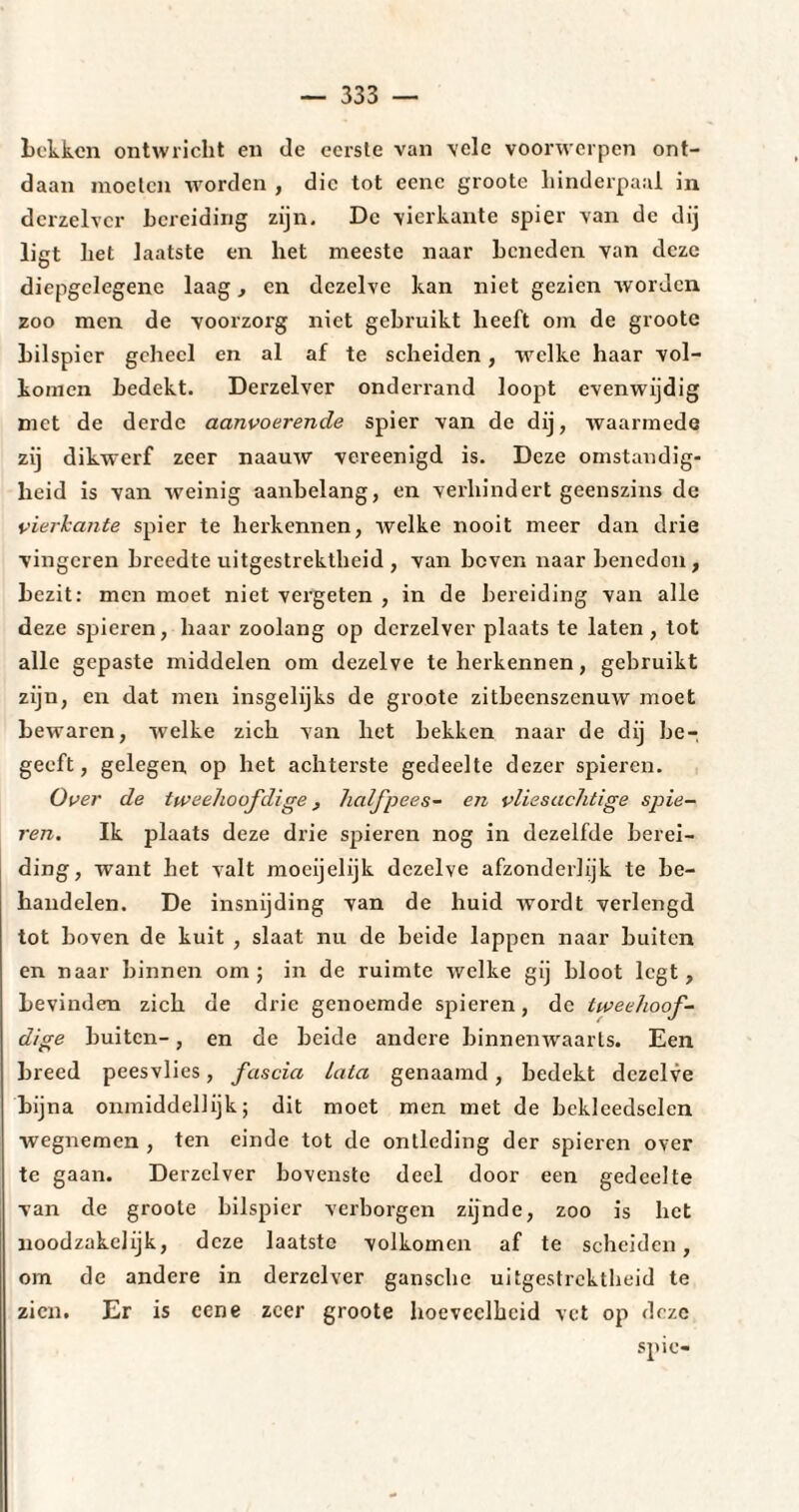 Lekken ontwricht en de eerste van vele voorwerpen ont¬ daan moeten worden , die tot eenc groote hinderpaal in dcrzelver bereiding zijn. De vierkante spier van de dij ligt het laatste en het meeste naar beneden van deze diepgelegene laag, en dezelve kan niet gezien worden zoo men de voorzorg niet gebruikt heeft om de groote bilspier geheel en al af te scheiden, welke haar vol¬ komen bedekt. Derzelver onderrand loopt evenwijdig met de derde aanvoerende spier van de dij, waarmede zij dikwerf zeer naauw vereenigd is. Deze omstandig¬ heid is van weinig aanbelang, en verhindert geenszins de vierkante spier te herkennen, welke nooit meer dan drie vingeren breedte uitgestrektheid , van beven naar beneden, bezit: men moet niet vergeten , in de bereiding van alle deze spieren, haar zoolang op dcrzelver plaats te laten , tot alle gepaste middelen om dezelve te herkennen, gebruikt zijn, en dat men insgelijks de groote zitbeenszenuw moet bewaren, welke zich van het bekken naar de dij be-, geeft, gelegen op het achterste gedeelte dezer spieren. Over de tweehoofdige, half pees- en vliesachtige spie¬ ren. Ik plaats deze drie spieren nog in dezelfde berei¬ ding, want het valt moeijelijk dezelve afzonderlijk te be¬ handelen. De insnijding van de huid wordt verlengd tot hoven de kuit , slaat nu de beide lappen naar buiten en naar binnen om; in de ruimte welke gij bloot legt, bevinden zich de drie genoemde spieren, de tweehoof¬ dige buiten-, en de beide andere binnenwaarts. Een breed peesvlies, fascia lata genaamd, bedekt dezelve bijna onmiddellijk; dit moet men met de beklcedsclcn wegnemen , ten einde tot de ontleding der spieren over te gaan. Derzelver bovenste deel door een gedeelte van de groote bilspier verborgen zijnde, zoo is het noodzakelijk, deze laatste volkomen af te scheiden, om de andere in derzelver gansche uitgestrektheid te zien. Er is eene zeer groote hoeveelheid vet op deze spie-