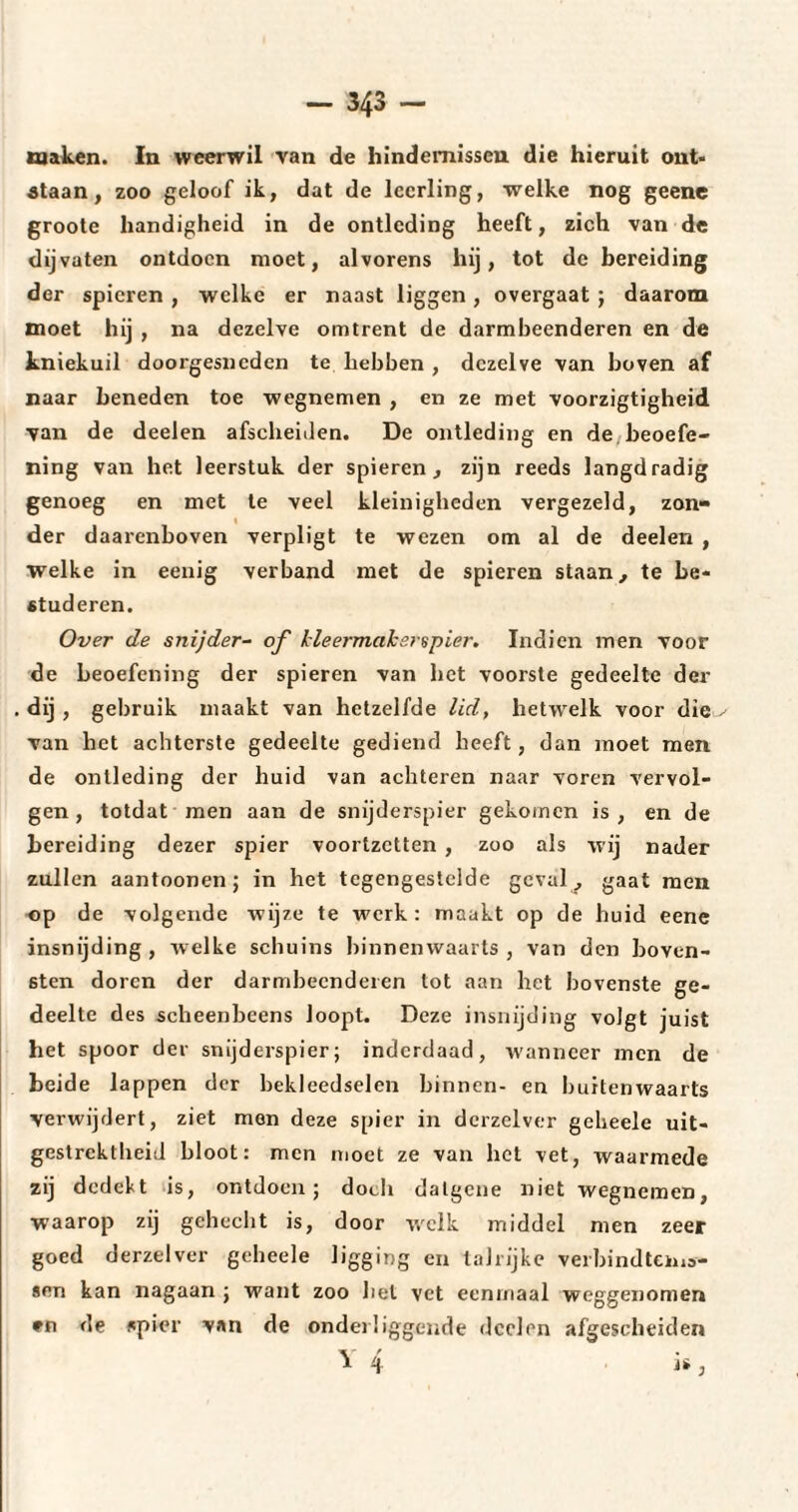 maken. In weerwil van de hindernissen die hieruit ont¬ staan , zoo geloof ik, dat de leerling, welke nog geene groote handigheid in de ontleding heeft, zich van de dijvaten ontdoen moet, alvorens hij, tot de bereiding der spieren , welke er naast liggen, overgaat ; daarom moet hij , na dezelve omtrent de darmbeenderen en de kniekuil doorgesneden te hebben , dezelve van boven af naar beneden toe wegnemen , en ze met voorzigtigheid van de deelen afscheiden. De ontleding en de beoefe¬ ning van het leerstuk der spieren, zijn reeds langdradig genoeg en met te veel kleinigheden vergezeld, zon¬ der daarenboven verpligt te wezen om al de deelen , welke in eenig verband met de spieren staan, te be¬ studeren. Over de snijder- of kleermaker spier. Indien men voor de beoefening der spieren van liet voorste gedeelte der dij, gebruik maakt van hetzelfde lid, hetwelk voor die-' van het achterste gedeelte gediend heeft, dan moet men de ontleding der huid van achteren naar voren vervol¬ gen, totdat men aan de snijderspier gekomen is, en de bereiding dezer spier voortzetten , zoo als wij nader zullen aantoonen; in het tegengestelde geval, gaat men op de volgende wijze te werk: maakt op de huid eene insnijding, welke schuins binnenwaarts, van den boven¬ sten doren der darmbeenderen tot aan het bovenste ge¬ deelte des scheenbeens loopt. Deze insnijding volgt juist het spoor der snijderspier; inderdaad, wanneer men de beide lappen der bekleedselen binnen- en buitenwaarts verwijdert, ziet men deze spier in derzelver geheele uit¬ gestrektheid bloot: men moet ze van het vet, waarmede zij dedekt is, ontdoen; doch datgene niet wegnemen, waarop zij gehecht is, door welk middel men zeer goed derzelver geheele ligging en talrijke verbindteina- sen kan nagaan ; want zoo bel vet eenmaal weggenomen *n de spier van de onderliggende deelen afgescheiden v 4 i*,