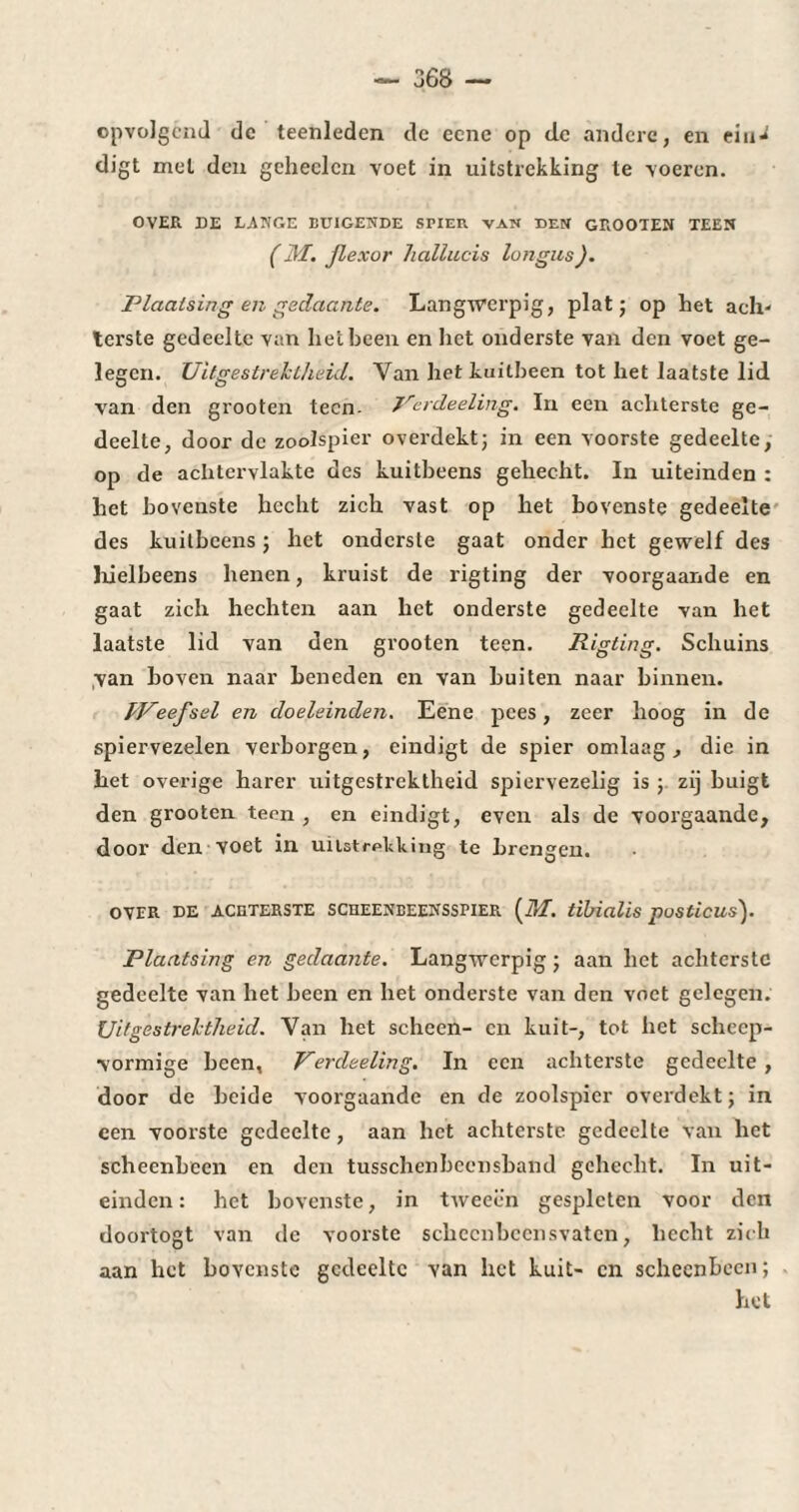 opvolgend de teenleden dc eene op cle andere, en ein-* digt mei den geheelcn voet in uitstrekking te voeren. OVER DE LANGE BUIGENDE STIER VAN DEN GROOTEN TEEN ( M. Jlexor hallucis longlis). Plaatsing en gedaante. Langwerpig, plat; op bet ach- lerste gedeelte van liet been en het onderste van den voet ge¬ legen. Uitgestrektheid. Van het kuitbeen tot het laatste lid van den grooten teen- Jrerdeeling. In een achterste ge¬ deelte, door dc zoolspier overdekt; in een voorste gedeelte, op de achtervlakte des kuitbeens gehecht. In uiteinden : het bovenste hecht zich vast op het bovenste gedeelte des kuitbeens ; het onderste gaat onder het gewelf des hielbeens henen, kruist de rigting der voorgaande en gaat zich hechten aan het onderste gedeelte van het laatste lid van den grooten teen. Rigting. Schuins van boven naar beneden en van buiten naar binnen. fPeefsel en doeleinden. Eene pees, zeer hoog in de spiervezelen verborgen, eindigt de spier omlaag, die in het overige harer uitgestrektheid spiervezelig is ; zij buigt den grooten teen , en eindigt, even als de voorgaande, door den voet in uitstrekking te brengen. OVER DE ACHTERSTE SCHEENBEENSSTIER (M. tlbidlis posticus). Plaatsing en gedaante. Langwerpig ; aan het achterste gedeelte van het been en het onderste van den voet gelegen. Uitgestrektheid. Van het scheen- en kuit-, tot het scheep- vormige been, Perdeeling. In een achterste gedeelte , door de beide voorgaande en de zoolspier overdekt; in een voorste gedeelte, aan liet achterste gedeelte van het scheenbeen en den tusschenbcensband gehecht. In uit¬ einden : het bovenste, in tweeën gespleten voor den doortogt van dc voorste schccnbccnsvatcn, hecht zich aan het bovenste gedeelte van het kuit- en scheenbeen; het