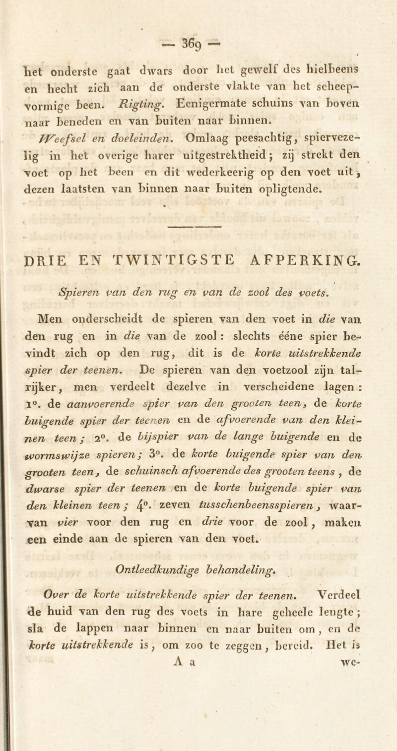 liet onderste gaat dwars door liet gewelf des hielbeens en hecht zich aan de onderste vlakte van het schcep- vormi^c heen. Rigting. Ecnigcrmate schuins van hoven naar beneden en van buiten naar binnen. Weefsel en doeleinden. Omlaag peesachtig, spicrvcze- lig in het overige harer uitgestrektheid; zij strekt den voet op liet been en dit wederkeerig op den voet uit, dezen laatsten van binnen naar buiten opligtende. DRIE EN TWINTIGSTE AFPERKING. Spieren van den rug en van de zool des voets. Men onderscheidt de spieren van den voet in die van den rug en in die van de zool : slechts ééne spier be¬ vindt zich op den rug, dit is de korte uitstrekkende spier der teenen. De spieren van den voetzool zijn tal¬ rijker, men verdeelt dezelve in verscheidene lagen: 1°. de aanvoerende spier van den grooten teen, de korte buigende spier der teenen en de afvoerende van den klei¬ nen teen ; 2°. de bijspier van de lange buigende en de tvormswijze spieren; 3°. de korte buigende spier van den grooten teen, de schuinsch afvoerende des grooten teens , de dwarse spier der teenen en de korte buigende spier van den kleinen teen ; 4°* ze^en tusschenbeensspieren, waar¬ van vier voor den rug en drie voor de zool, maken een einde aan de spieren van den voet. Ontleedkundige behandeling. Over de korte uitstrekkende spier der teenen. Verdeel de huid van den rug des voets in hare gchcele lengte ; sla de lappen naar binnen en naar buiten om , en de korte uitstrekkende is, om zoo te zeggen, bereid. Het is A a wc-