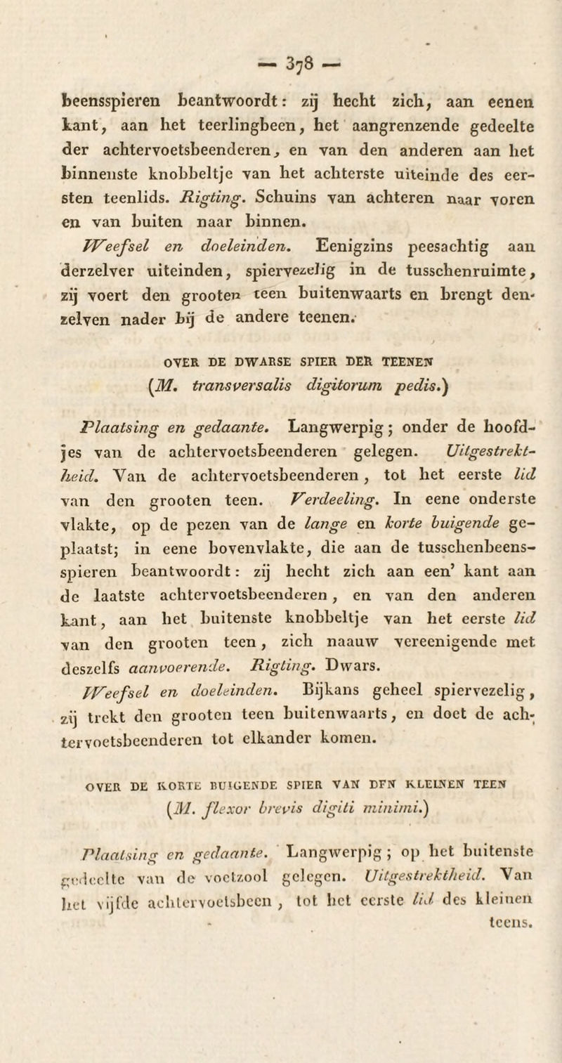 — 3;8 — beensspieren beantwoordt : zij hecht zich, aan eenen kant, aan het teerlingbeen, het aangrenzende gedeelte der achtervoetsbeenderen, en van den anderen aan het binnenste knobbeltje van het achterste uiteinde des eer¬ sten teenlids. Rigting. Schuins van achteren naar voren en van buiten naar binnen. Weefsel en doeleinden. Eenigzins peesachtig aan derzelver uiteinden, spiervezeJig in de tusschenruimte, zij voert den grooten teen buitenwaarts en brengt den- zelven nader bij de andere teenen.' OVER DE DWARSE SPIER DER TEENEN [M. transversalis digitorum pedis.) Plaatsing en gedaante. Langwerpig ; onder de hoofd- jes van de achtervoetsbeenderen gelegen. Uitgestrekt¬ heid. Van de achtervoetsbeenderen, tot het eerste lid van den grooten teen. Verdeeling. In eene onderste vlakte, op de pezen van de lange en korte buigende ge¬ plaatst; in eene bovenvlakte, die aan de tusschenbeens- spieren beantwoordt : zij hecht zich aan een’ kant aan de laatste achtervoetsbeenderen, en van den anderen kant, aan het buitenste knobbeltje van het eerste lid van den grooten teen, zich naauw vereenigende met deszelfs aanvoerende. Rigting. Dwars. Weefsel en doeleinden. Bijkans geheel spiervezelig, zij trekt den grooten teen buitenwaarts, en doet de ach¬ tervoetsbeenderen tot elkander komen. OVER DE KORTE BUIGENDE SPIER VAN DFN KLEINEN TEEN (31. fl exor brevis digiti minirni.) Plaatsing en gedaante. Langwerpig; op het buitenste gedeelte van de voetzool gelegen. Uitgestrektheid. Van het vijfde achlervoelsbcen , lot bet eerste lid des kleinen tcens.