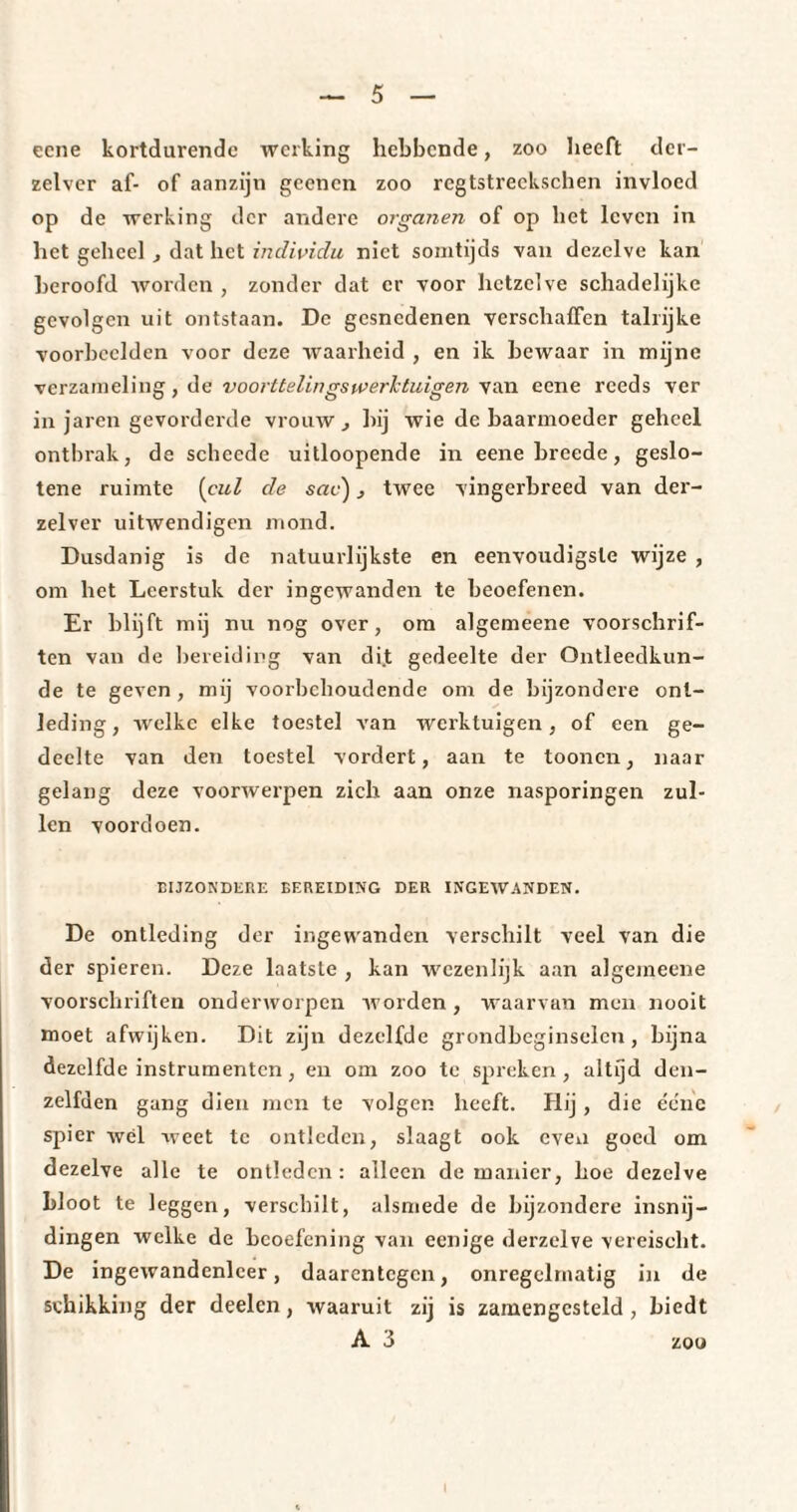 ecne kortdurende werking hebbende, zoo heeft der- zelver af- of aanzijn geenen zoo rcgtstreekschen invloed op de werking der andere organen of op het leven in het geheel , dat het individu niet somtijds van dezelve kan beroofd worden , zonder dat er voor hetzelve schadelijke gevolgen uit ontstaan. De gesnedenen verschaffen talrijke voorbeelden voor deze waarheid , en ik bewaar in mijne verzameling, de voorttelingswerktuigen van ecne reeds ver in jaren gevorderde vrouw , bij wie de baarmoeder geheel ontbrak, de schecde uitloopende in eene breede, geslo- tene ruimte (cul de sac) twee vingerbreed van der- zelver uitwendigen mond. Dusdanig is de natuurlijkste en eenvoudigste wijze , om het Leerstuk der ingewanden te beoefenen. Er blijft mij nu nog over, om algemeene voorschrif¬ ten van de bereiding van di.t gedeelte der Ontleedkun¬ de te geven , mij voorbehoudende om de bijzondere ont¬ leding, welke elke toestel van werktuigen, of een ge¬ deelte van den toestel vordert, aan te toonen, naar gelang deze voorwerpen zich aan onze nasporingen zul¬ len voordoen. BIJZONDERE BEREIDING DER INGEWANDEN. De ontleding der ingewanden verschilt veel van die der spieren. Deze laatste , kan wezenlijk aan algemeene voorschriften onderworpen worden, waarvan men nooit moet afwijken. Dit zijn dezelfde grondbeginselen, bijna dezelfde instrumenten, en om zoo te spreken, altijd den- zelfden gang dien men te volgen heeft. Hij, die ée'he spier wél weet te ontleden, slaagt ook even goed om dezelve alle te ontleden: alleen de manier, hoe dezelve bloot te leggen, verschilt, alsmede de bijzondere insnij¬ dingen welke de beoefening van eenige derzelve vereischt. De ingewandenlcer, daarentegen, onregelmatig in de schikking der deelen, waaruit zij is zamengcsteld , biedt A 3 zoo i