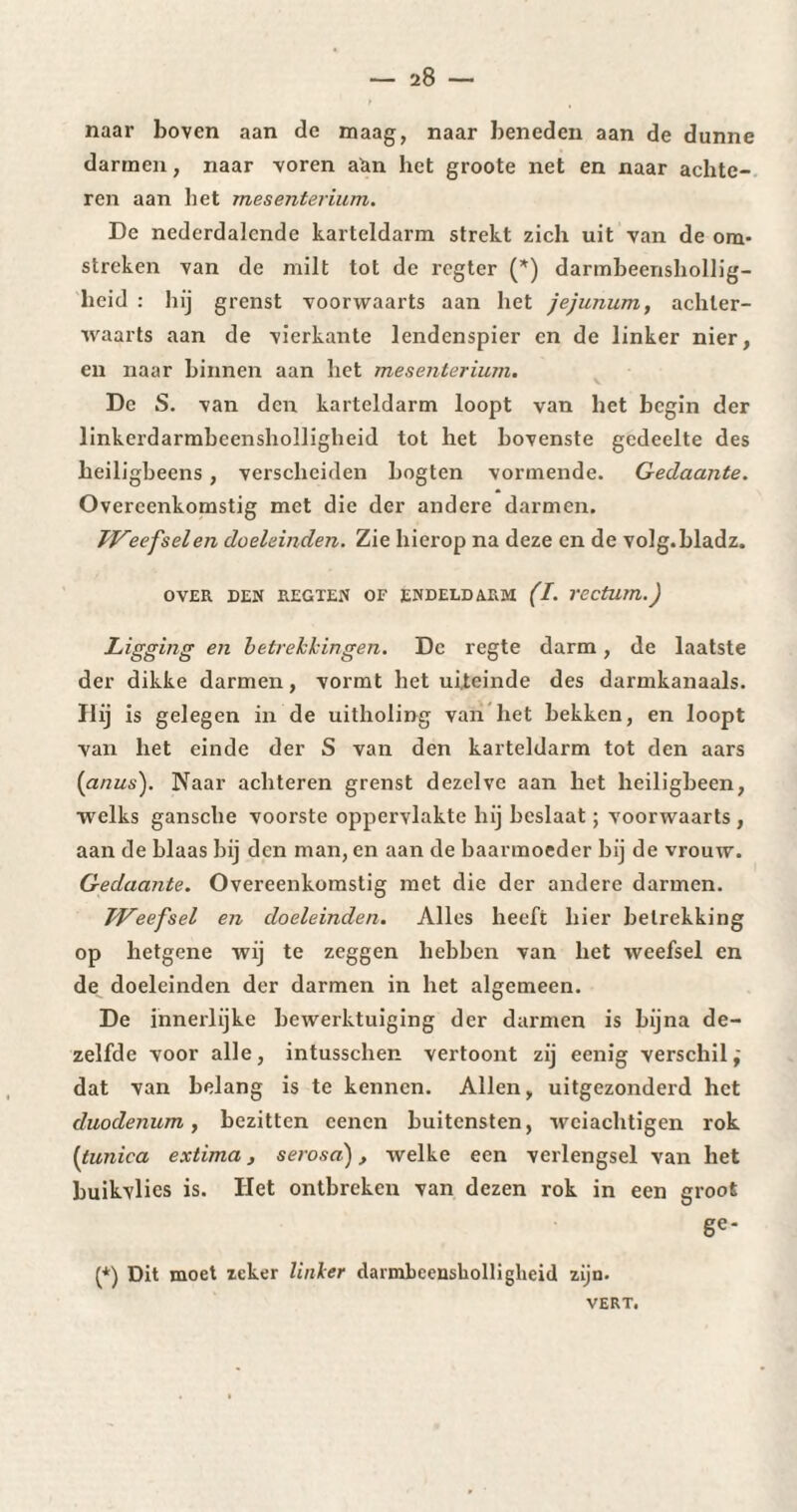 naar boven aan de maag, naar beneden aan de dunne darmen, naar voren aàn het groote net en naar achte¬ ren aan liet mesenterium. De nederdalende karteldarm strekt zich uit van de om¬ streken van de milt tot de rcgter (*) darmbeenshollig- heid : hij grenst voorwaarts aan het jéjunum, achter¬ waarts aan de vierkante lendcnspier en de linker nier, en naar binnen aan liet mesenterium. De S. van den karteldarm loopt van het begin der linkerdarmbeensholligheid tot het bovenste gedeelte des heiligbeens, verscheiden bogten vormende. Gedaante. Overeenkomstig met die der andere darmen. TVeefselen doeleinden. Zie hierop na deze en de volg.bladz. OVER DEN REGTEN OF ENDELDARM (I. VCCtUm.) Ligging en betrekkingen. De regte darm, de laatste der dikke darmen, vormt het uiteinde des darmkanaals. Hij is gelegen in de uitholing van het bekken, en loopt van het einde der S van den karteldarm tot den aars [anus'). Naar achteren grenst dezelve aan het heiligbeen, welks gansche voorste oppervlakte hij beslaat ; voorwaarts , aan de blaas bij den man, en aan de baarmoeder bij de vrouw. Gedaante. Overeenkomstig met die der andere darmen. TVeefsel en doeleinden. Alles heeft hier betrekking op hetgene wij te zeggen hebben van het weefsel en de doeleinden der darmen in het algemeen. De innerlijke bewerktuiging der darmen is bijna de¬ zelfde voor alle, intusschen vertoont zij eenig verschil j dat van belang is te kennen. Allen, uitgezonderd het duodenum y bezitten cencn buitensten, wciachtigen rok [tunica extima, serosa), welke een verlengsel van het buikvlics is. Het ontbreken van dezen rok in een groot ge* (*) Dit moet zeker linker darmbcensholligheid zijn. VERT.