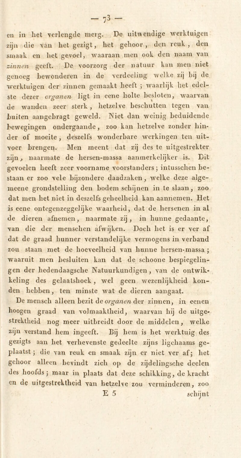 zijn die van het gezigt, het gehoor, den reuk, den smaak en het gevoel, waaraan men ook den imam van zinnen geeft. De voorzorg der natuur kan men niet genoeg bewonderen in de verdccling welke zij bij de werktuigen der zinnen gemaakt heelt ; waarlijk het edel¬ ste dezer organen ligt in ccne holte besloten, waarvan de wanden zeer sterk, hetzelve beschutten tegen van buiten aangebragt geweld. Niet dan weinig beduidende bewegingen ondergaande, zoo kan hetzelve zonder hin¬ der of moeite , deszelfs wonderbare werkingen ten uit¬ voer brengen. Men meent dat zij des te uitgestrekter zijn , naarmate de hersen-massa aanmerkelijker is. Dit gevoelen heeft zeer voorname voorstanders; intusschcn be¬ staan er zoo vele bijzondere daadzaken , welke deze alge- meene grondstelling den bodem schijnen in te slaan, zoo dat men het niet in deszelfs geheelheid kan aannemen. Het is eene ontegenzeggelijke waarheid, dat de hersenen in al de dieren afnemen, naarmate zij, in hunne gedaante, van die der menschen afwijken. Doch het is er ver af dat de graad hunner verstandelijke vermogens in verband zou staan met de hoeveelheid van hunne hersen-massa ; waaruit men besluiten kan dat de schoone bespiegelin¬ gen der liedendaagsche Natuurkundigen , van de ontwik¬ keling des gelaatshoek, wel geen wezenlijkheid kon¬ den hebben, ten minste wat de dieren aangaat. De mensch alleen bezit de organen der zinnen, in eenen hoogen graad van volmaaktheid, waarvan hij de uitge¬ strektheid nog meer uitbreidt door de middelen, welke zijn verstand hem ingeeft. Bij hem is het werktuig des gezigts aan het verhevenste gedeelte zijns ligchaams ge¬ plaatst ; die van reuk en smaak zijn er niet ver af; het gehoor alleen bevindt zich op de zijdelingschc declen des hoofds ; maar in plaats dat deze schikking, de kracht en de uitgestrektheid van hetzelve zou verminderen, zoo E 5 schijnt