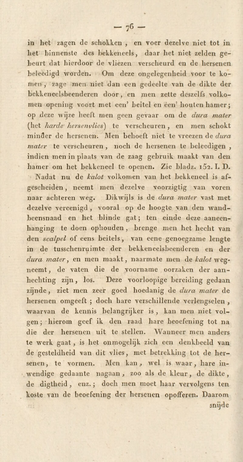 in het zagen de schokken , en voer dezelve niet tot in het binnenste des bekkcneels, daar het niet zelden ge¬ beurt dat hierdoor de vliezen verscheurd en de hersenen bcleedigd worden. Om deze ongelegenheid voor te ko¬ men , zage men niet dan een gedeelte van de dikte der bckkeneclsbeenderen door, en men zette deszelfs volko¬ men opening voort met een’ heitel en een’ houten hamer; op deze wijze heelt men geen gevaar om de dura mater (het harde hersenvlies) te verscheuren, en men schokt minder de hersenen. Men behoeft niet te vreezen de dura, mater te verscheuren , noch de hersenen te beleedigen , indien men in plaats van de zaag gebruik maakt van den hamer om het bekkeneel te openen. Zie bladz. i5z. I. D. Nadat nu de kalot volkomen van het bekkeneel is af¬ gescheiden , neemt men dezelve voorzigtig van voren naar achteren weg. Dikwijls is de dura mater vast met dezelve vereenigd , vooral op de hoogte van den wand- beensnaad en het blinde gat; ten einde deze aaneen- hanging te doen ophouden , hrenge men het hecht van den scalpel of eens beitels, van eene genoegzame lengte in de tusschenruimte der bekkencelsbeenderen en der dura mater, en men maakt, naarmate men de kalot weg¬ neemt , de vaten die de voorname oorzaken der aan¬ hechting zijn, los. Deze voorloopige bereiding gedaan zijnde, ziet men zeer goed hoedanig de dura mater de hersenen omgeeft ; doch hare verschillende verlengselen , waarvan de kennis helangrijker is , kan men niet vol¬ gen ; hierom geef ik den raad hare beoefening tot na die der hersenen uit te stellen. Wanneer men anders te werk gaat, is het ónmogelijk zich een denkbeeld van de gesteldheid van dit vlies, met betrekking lot de her¬ senen , te vormen. Men kan, wel is waar, hare in¬ wendige gedaante nagaan, zoo als de kleur, de dikte , de digtheid , enz. ; doch men moet haar vervolgens ten koste van de beoefening der hersenen opofferen. Daarom snij de