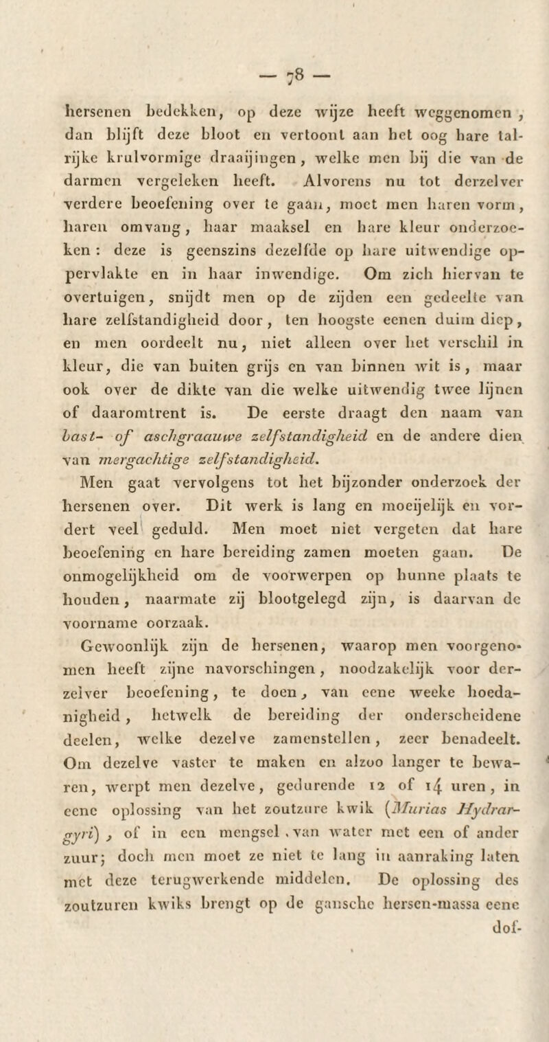 hersenen bedekken, op deze wijze heeft weggenomen , dan blijft deze bloot en vertoont aan bet oog bare tal¬ rijke kruivormige draaijingen, welke men bij die van de darmen vergeleken heeft. Alvorens nu tot dcrzelver verdere beoefening over te gaan, moet men haren vorm, haren omvang, baar maaksel en hare kleur onderzoe¬ ken : deze is geenszins dezelfde op hare uitwendige op¬ pervlakte en in haar inwendige. Om zich hiervan te overtuigen, snijdt men op de zijden een gedeelte van hare zelfstandigheid door, ten hoogste eenen duim diep, en men oordeelt nu, niet alleen over bet verschil in kleur, die van buiten grijs cn van binnen wit is, maar ook over de dikte van die welke uitwendig twee lijnen of daaromtrent is. De eerste draagt den naam van bast- of aschgraauwe zelfstandigheid en de andere dien van mergachtige zelfstandigheid. Men gaat vervolgens tot het bijzonder onderzoek der hersenen over. Dit werk is lang en moeijelijk en vor¬ dert veel geduld. Men moet niet vergeten dat bare beoefening en hare bereiding zamen moeten gaan. De onmogelijkheid om de voorwerpen op hunne plaats te houden, naarmate zij blootgelegd zijn, is daarvan de voorname oorzaak. Gewoonlijk zijn de hersenen, waarop men voorgeno* men heeft zijne navorschingen, noodzakelijk voor der- zeiver beoefening, te doen, van ccne rveeke hoeda¬ nigheid , hetwelk de bereiding der onderscheidene deelcn, welke dezelve zamenstcllen, zeer benadeelt. Om dezelve vaster te maken en alzoo langer te bewa¬ ren, werpt men dezelve, gedurende 12 of 14 uren, in ccne oplossing van bet zoutzure kwik (Murias Hydrar- gyri) of in een mengsel.van water met een of ander zuur; doch men moet ze niet te lang in aanraking laten met deze terugwerkende middelen. De oplossing des zoutzuren kwiks brengt op de ganschc hersen-massa ccne dof-