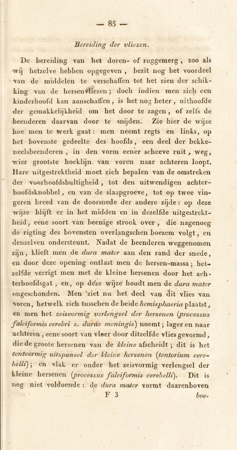 Bereiding der vliezen. De bereiding van liet doren- of ruggemerg , zoo als wij hetzelve hebben opgegeven , bezit nog het voordeel van de middelen te verschaffen tot het zien der schik¬ king van de hersenvliezen ; doch indien men zich een kinderhoofd kan aanschaffen, is liet nog beter, uithoofde der gemakkelijkheid om het door te zagen , of zelfs de beenderen daarvan door te snijden. Zie hier de wijze hoe men te werk gaat: men neemt regts en links, op het bovenste gedeelte des hoofds, een deel der bekke- ncelsbeendercn , in den vorm eener schceve ruit, weg, wier grootste hoeklijn van voren naar achteren loopt. Hare uitgestrektheid moet zich bepalen van de omstreken der voorhoofdsbultigheid , tot den uitwendigen achter- hoofdsknobbel, en van de slaapgroeve, tot op twee vin¬ geren breed van de doorsnede der andere zijde : op deze wijze blijft er in het midden en in dezelfde uitgestrekt¬ heid, eene soort van beenige strook over, die nagenoeg de rigting des bovensten overlangschen boezem volgt, en denzelven ondersteunt. Nadat de beenderen weggenomen zijn, klieft men de dura mater aan den rand der snede, en door deze opening ontlast men do hersen-massa ; het¬ zelfde verrigt men met de kleine hersenen door het aoh- terhoofdsgat , en, op deze w'ijze houdt men de dura mater ongeschonden. Men ziet nu het deel van dit vlies van voren, hetwelk zich tusschen de beide hemisphaeria plaatst, en men het zeisvormig verlengsel der hersenen (processus faldformis cerebri s. durcie menin gis) noemt ; lager en naar achteren, eene soort van vloer door ditzelfde vlies gevormd , die de groote hersenen van de kleine afscheidt ; dit is het tentvormig uitspansel der kleine hersenen [tentorium cere- belli) j en vlak er onder het zeisvormig verlengsel der kleine hersenen [processus faldformis cerebelli). Dit is nog niet voldoende : de dura mater vormt daarenboven