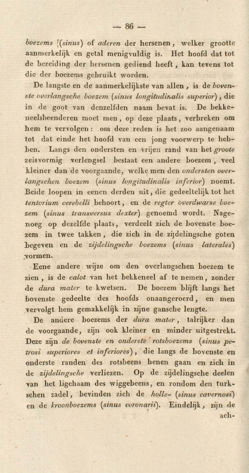 boezems [(sinus) of aderen der hersenen , welker grootte aanmerkelijk en getal menigvuldig is. Het hoofd dat tot de bereiding der hersenen gediend heeft , kan tevens tot die der boezems gebruikt worden. De langste en de aanmerkelijkste van allen , is de boven¬ ste overlangsche boezem (sinus longitudir.alis superior) , die in de goot van dcnzelfden naam bevat is. De bekke- neelsbeenderen moet men , op deze plaats, verbreken om hem te vervolgen : om deze reden is het zoo aangenaam tot dat einde het hoofd van een jong voorwerp te heb¬ ben. Langs den ondersten en vrijen rand van het groote zeisvormig verlengsel bestaat een andere boezem , veel kleiner dan de voorgaande, welke men den ondersten over- langschen boezem [sinus longitudinales inferioij noemt. Beide loopen in eenen derden uit, die gedeeltelijk tot het tentorium cerebclli behoort, en de regter overdwarse boe¬ zem (sinus transversus dexter) genoemd wordt. Nage¬ noeg op dezelfde plaats, verdeelt zich de bovenste boe¬ zem in twee takken , die zich in de zijdelingsche goten begeven en de zijdelingsche boezems (sinus latérales) „vormen. Eene andere wijze om den overlangschen boezem te zien, is de calot van het bekkeneel af te nemen, zonder de dura mater te kwetsen. De boezem blijft langs het bovenste gedeelte des hoofds onaangeroerd, en men vervolgt hem gemakkelijk in zijne gansche lengte. De andere boezems der dura mater, talrijker dan de voorgaande, zijn ook kleiner en minder uitgestrekt. Deze zijn de bovenste en onderste rotsboezems (sinus pe- trosi superiores et inferiores) , die langs de bovenste en onderste randen des rotsbeens henen gaan en zich in de zijdelingsche verliezen. Op de zijdelingsche deelen van het ligchaam des wiggebcens, en rondom den turk- schen zadel, bevinden zich de holle- (sinus cavernosi) en de kroonboezems (sinus coronarii). Eindelijk, zijn de ach-