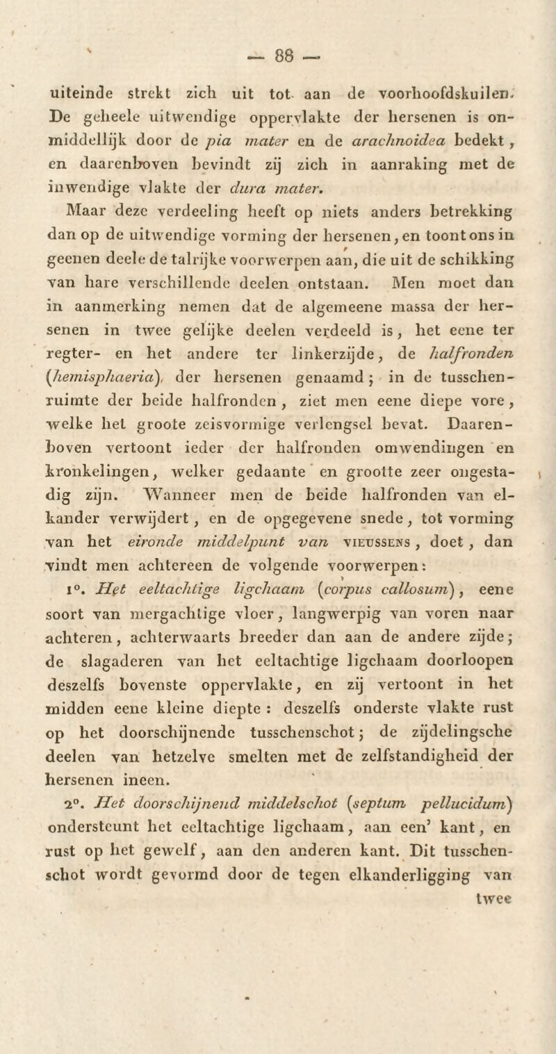 uiteinde strekt zich uit tot aan de voorhoofdskuilen. De geheele uitwendige oppervlakte der hersenen is on¬ middellijk door de pia mater en de arachnoidea bedekt , en daarenboven bevindt zij zich in aanraking met de inwendige vlakte der dura mater. Maar deze verdeeling heeft op niets anders betrekking dan op de uitwendige vorming der hersenen, en toont ons in geenen deele de talrijke voorwerpen aan, die uit de schikking van hare verschillende deelen ontstaan. Men moet dan in aanmerking nemen dat de algemeene massa der her¬ senen in twee gelijke deelen verdeeld is, het eene ter regter- en het andere ter linkerzijde, de halfronden (hemisphaeria), der hersenen genaamd ; in de tusschen- ruimte der beide halfronden , ziet men eene diepe vore , welke hel groote zeisvormige verlengsel bevat. Daaren¬ boven vertoont ieder der halfronden omwendingen en kronkelingen, welker gedaante en grootte zeer ongesta¬ dig zijn. Wanneer men de beide halfronden van el¬ kander verwijdert, en de opgegevene snede, tot vorming van het eironde middelpunt van vieüssens , doet , dan vindt men achtereen de volgende voorwerpen : i°. IIvt eeltachtige ligehaam (corpus callosuni), eene soort van mergachtige vloer, langw'erpig van voren naar achteren, achterwaarts breeder dan aan de andere zijde ; de slagaderen van het eeltachtige ligehaam doorloopen deszelfs bovenste oppervlakte, en zij vertoont in het midden eene kleine diepte : deszelfs onderste vlakte rust op het doorschijnende tusschcnschot ; de zijdelingsche deelen van hetzelve smelten met de zelfstandigheid der hersenen ineen. 2°. Het doorschijnend middelschot (septum pellucidum) ondersteunt het eeltachtige ligehaam, aan een’ kant, en rust op het gewelf, aan den anderen kant. Dit tusschcn- scliot wordt gevormd door de tegen elkanderligging van twee